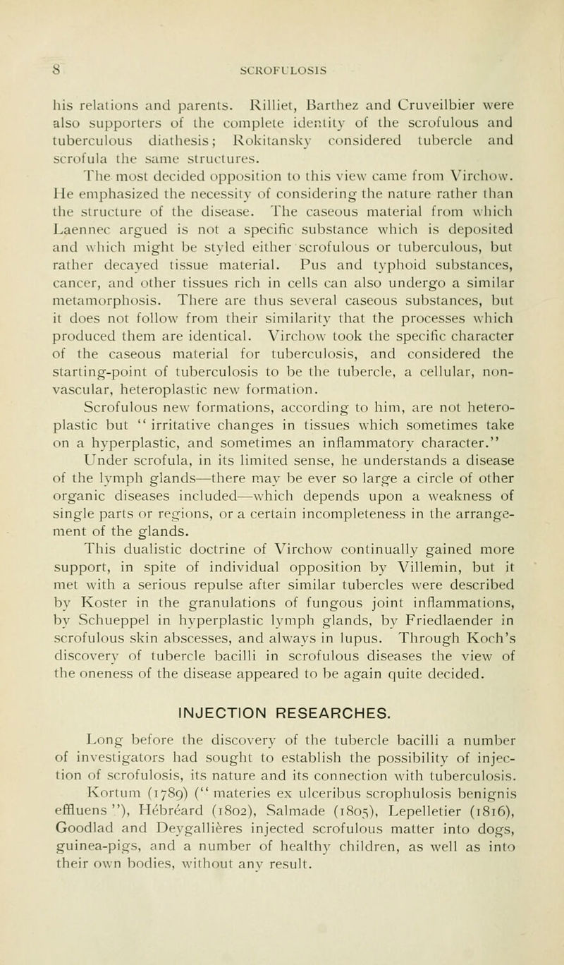 his relations and parents. Rilliet, Barthez and Cruveilbier were also supporters of the complete identity of the scrofulous and tuberculous diathesis; RokitansUy considered tubercle and scrofula the same structures. The most decided opposition to this view came from X'irchow. He emphasized the necessity of considering the nature rather than the structure of the disease. The caseous material from which Laennec argued is not a specific substance which is deposited and which might be styled either scrofulous or tuberculous, but rather decayed tissue material. Pus and typhoid substances, cancer, and other tissues rich in cells can also undergo a similar metamorphosis. There are thus several caseous substances, but it does not follow from their similarity that the processes which produced them are identical. Virchow took the specific character of the caseous material for tuberculosis, and considered the starting-point of tuberculosis to be the tubercle, a cellular, non- vascular, heteroplastic new formation. Scrofulous new formations, according to him, are not hetero- plastic but  irritative changes in tissues which sometimes take on a hyperplastic, and sometimes an inflammatory character. Under scrofula, in its limited sense, he understands a disease of the lymph glands—there may be ever so large a circle of other organic diseases included—which depends upon a weakness of single parts or regions, or a certain incompleteness in the arrange- ment of the glands. This dualistic doctrine of Virchow continually gained more support, in spite of individual opposition by Villemin, but it met with a serious repulse after similar tubercles were described by Koster in the granulations of fungous joint inflammations, by Schueppel in hyperplastic lymph glands, by Friedlaender in scrofulous skin abscesses, and always in lupus. Through Koch's discover}- of tubercle bacilli in scrofulous diseases the view of the oneness of the disease appeared to be again quite decided. INJECTION RESEARCHES. Long before the discovery of the tubercle bacilli a number of investigators had sought to establish the possibility of injec- tion of scrofulosis, its nature and its connection with tuberculosis. Kortum (1789) ( materies ex ulceribus scrophulosis benignis efifluens ), Hebreard (1802), Salmade (1805), Lepelletier (1816), Goodlad and Deygalli^res injected scrofulous matter into dogs, guinea-pigs, and a number of healthy children, as well as into their own bodies, without anv result.