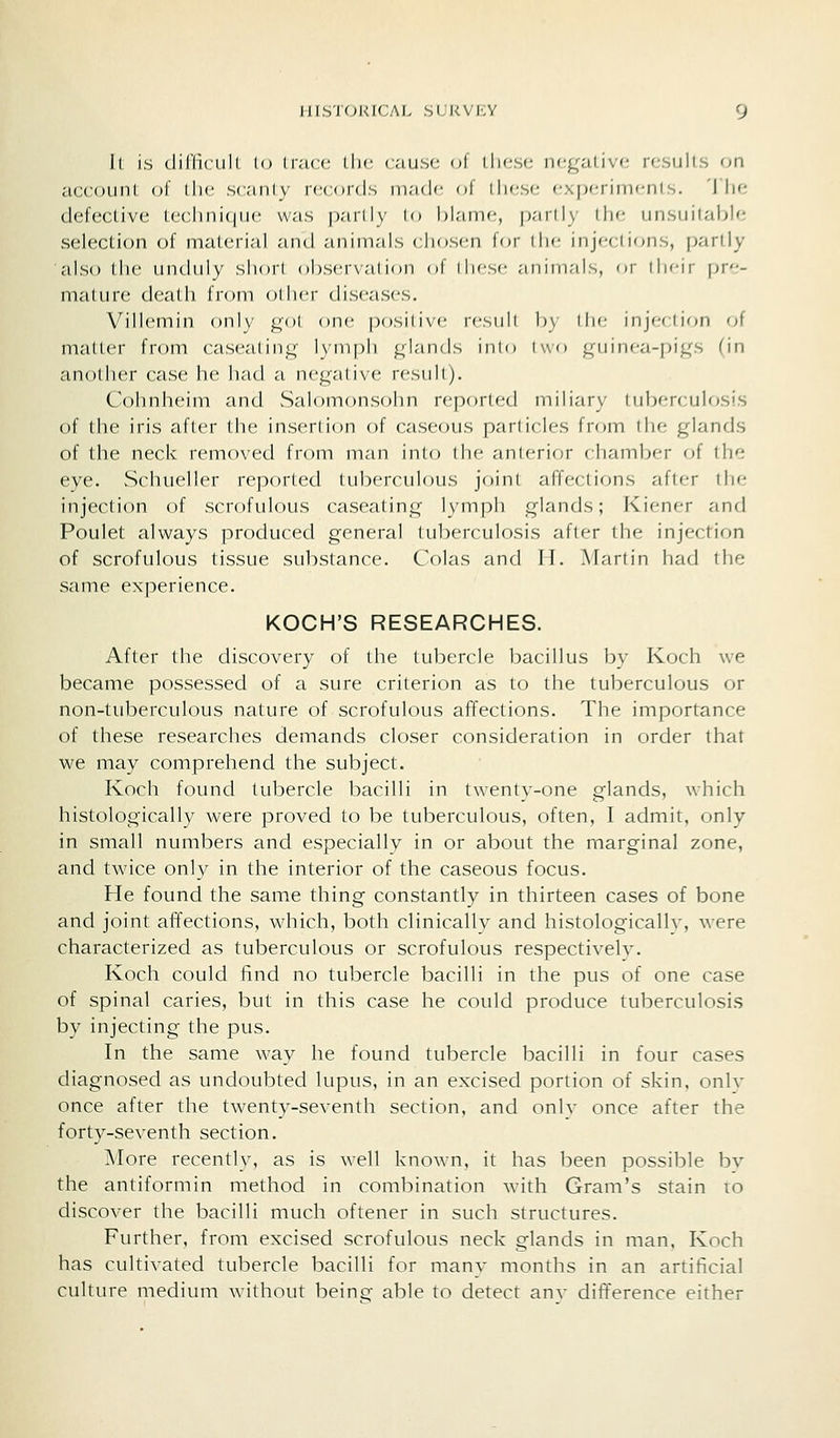 It is diriicult lo trace tlie cause oi these negative results on account of tlie scanty records made of tliese ex|)erimenls. 'I'lie defective teclinicjue w.-is p.-iilly I hlamc, p;iril\ ilie unsuitable selection of material and animals cliosi^n for ilic injcci ions, partly also the unduly short observation of tliesf .-minimis, or ilicir pre- mature death from oilu-r diseases. Villemin only gol one positive result by tlie inj(;ction of matter from caseating lymph glands into two guinea-pigs (in another case he had a negative result). Cohnheim and Salomonsohn reported miliary tuberculosis of the iris after the insertion of caseous particles from the glands of the neck removed from man into the anterior chamber of the eye. Schueller reported tuberculous joint affections after the injection of scrofulous caseating lymph glands; Kiener and Poulet always produced general tuberculosis after the injection of scrofulous tissue substance. Colas and H. Martin had the same experience. KOCH'S RESEARCHES. After the discovery of the tubercle bacillus by Koch we became possessed of a sure criterion as to the tuberculous or non-tuberculous nature of scrofulous affections. The importance of these researches demands closer consideration in order that we may comprehend the subject. Koch found tubercle bacilli in twenty-one glands, which histologically were proved to be tuberculous, often, I admit, only in small numbers and especially in or about the marginal zone, and twice only in the interior of the caseous focus. He found the same thing constantly in thirteen cases of bone and joint affections, which, both clinically and histologicallv, were characterized as tuberculous or scrofulous respectively. Koch could find no tubercle bacilli in the pus of one case of spinal caries, but in this case he could produce tuberculosis by injecting the pus. In the same way he found tubercle bacilli in four cases diagnosed as undoubted lupus, in an excised portion of skin, onlv once after the twenty-seventh section, and onlv once after the forty-seventh section. More recently, as is well known, it has been possible bv the antiformin method in combination with Gram's stain ro discover the bacilli much oftener in such structures. Further, from excised scrofulous neck glands in man, Koch has cultivated tubercle bacilli for many months in an artificial culture medium without being able to detect anv difference either