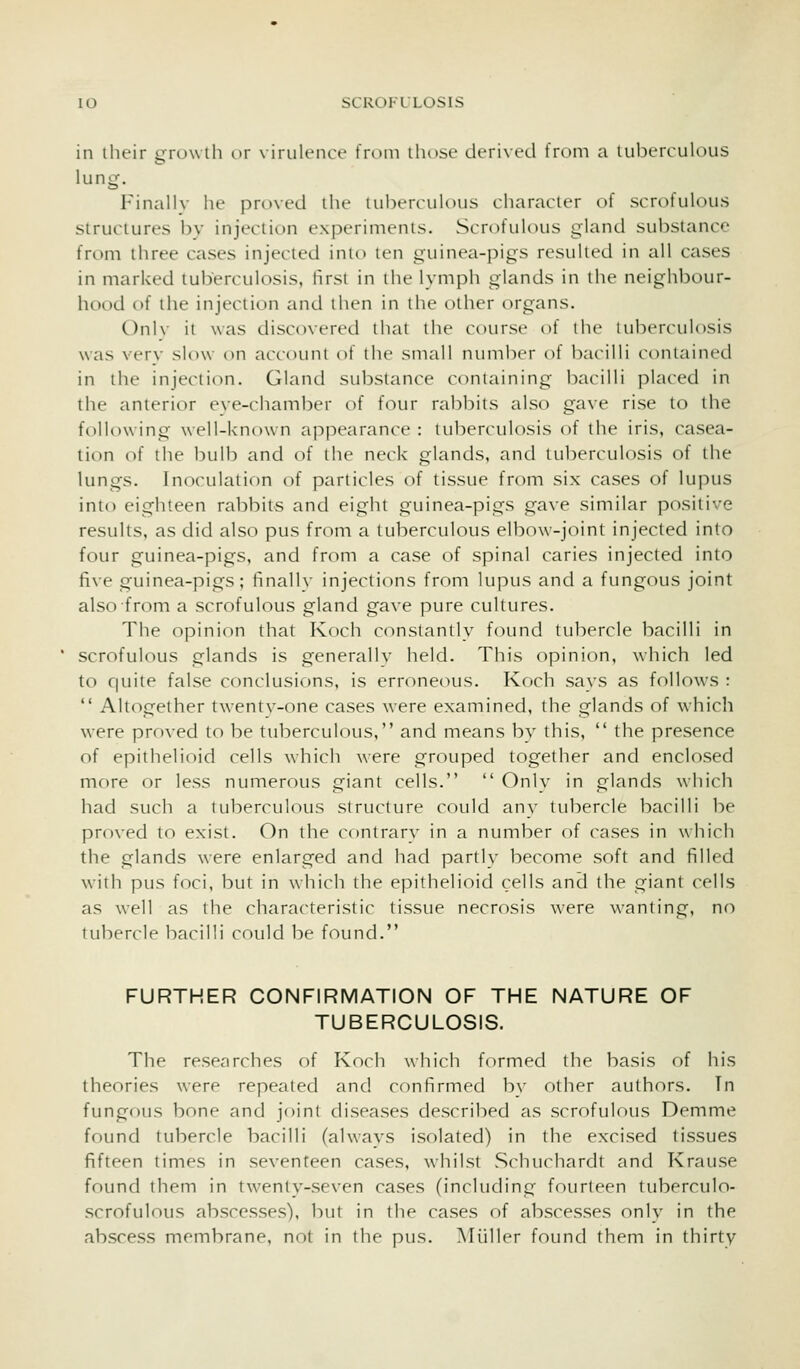 in their growlh or virulence from those derived from a tuberculous lung. Finally he proved the tuberculous character of scrofuKnis structures by injection experiments. Scrofulous gland substance from three cases injected into ten guinea-pigs resulted in all cases in marked tuberculosis, first in the lymph glands in the neighbour- hood of the injection and then in the other organs. ()nl\- it was discovered iliai the cH)ursi' of (he tuberculosis was verv slow on account of the small ntimber of bacilli contained in the injection. Gland substance containing bacilli placed in the anterior eve-chamber of four rabbits also gave rise to the following well-known appearance : tuberculosis of the iris, casea- tion of the bulb and of the neck glands, and tuberculosis of the lungs. Inoculation of particles of tissue from six cases of lupus into eighteen rabbits and eight guinea-pigs gave similar positive results, as did also pus from a tuberculous elbow-joint injected into four guinea-pigs, and from a case of spinal caries injected into five guinea-pigs; finally injections from lupus and a fungous joint also from a scrofulous gland gave pure cultures. The opinion that Koch constantly found tubercle bacilli in scrofulous glands is generally held. This opinion, which led to quite false conclusions, is erroneous. Koch says as follows :  Altogether twenty-one cases were examined, the glands of which were proved to be ttiberculous, and means by this,  the presence of epithelioid cells which were grouped together and enclosed more or less numerous giant cells.  Only in glands which had such a tuberculous structure could any tubercle bacilli be proved to exist. On the contrary in a number of cases in which the glands were enlarged and had partly become soft and filled wMth pus foci, but in which the epithelioid cells and the giant cells as well as the characteristic tissue necrosis were wanting, no tubercle bacilli could be found. FURTHER CONFIRMATION OF THE NATURE OF TUBERCULOSIS. The researches of Koch which formed the basis of his theories were repeated and confirmed by other authors. Tn fungous bone and joint diseases described as scrofulous Demme found tubercle bacilli (always isolated) in the excised tissues fifteen times in seventeen cases, whilst Schuchardt and Krause found them in twenty-seven cases (including fourteen tuberculo- scrofulous abscesses), but in the cases of abscesses only in the abscess membrane, not in the pus. Muller found them in thirty