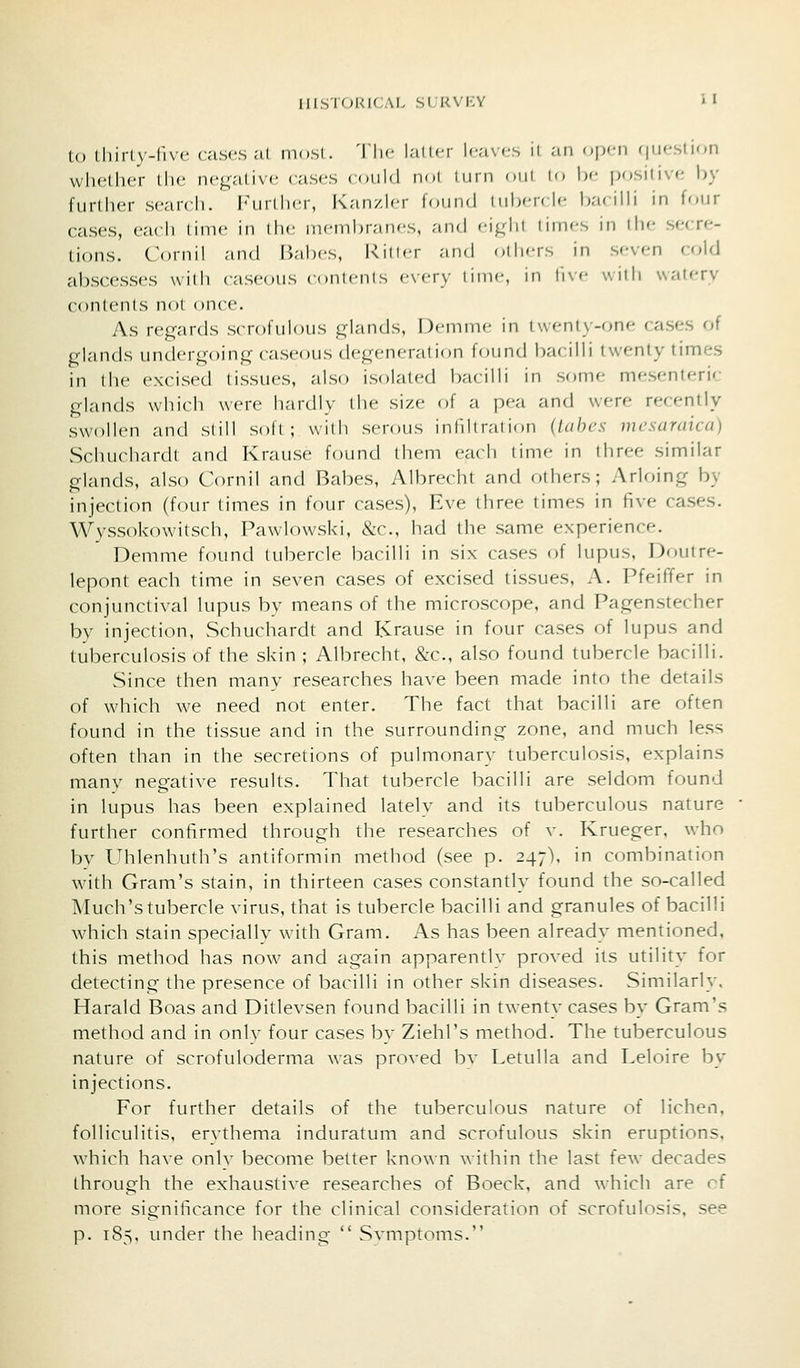 to thirly-five cases at most. The Init.r l<-avfs il an open (jucslif^n whether the negative cases ((uiM n-.i inrn oiii i<> I)'- positive by further search. Further, K;m/lcr IouikI i ii1)<t< |c Ikk illi in four cases, each lime in the memhrancs, ;iii(l <-i^hi limes in the secre- tions. C'oinil and Uahcs, Killer and others in seven cold abscesses wilii caseous conlenis e\-ery lime, in li\e with watery contents not once. As regards scrofulous glands, Deiume in twenty-one cases of glands undergoing caseous degeneration found bacilli twenty times in the excised tissues, also isolated bacilli in some mesenteric glands which were hardly the size of a pea and were recently swollen and still soft; with serous inliltraiinn (lahcs mcsaraica) Schuchardl and Krause found them each time in three similar glands, also Cornil and Babes, Albrecht and others; Arloing by injection (four times in four cases), Eve three times in five cases. Wyssokowitsch, Pawlowski, &c., had the same experience. Demme found tubercle bacilli in six cases of lupus, Doutre- lepont each time in seven cases of excised tissues, A. PfeifTer in conjunctival lupus by means of the microscope, and Pagenstecher by injection, Schuchardt and Krause in four cases of lupus and tuberculosis of the skin ; Albrecht, &c., also found tubercle bacilli. Since then many researches have been made into the details of which we need not enter. The fact that bacilli are often found in the tissue and in the surrounding zone, and much less often than in the secretions of pulmonary tuberculosis, explains many negative results. That tubercle bacilli are seldom found in lupus has been explained lately and its tuberculous nature further confirmed through the researches of v. Krueger, who bv Uhlenhuth's antiformin method (see p. 247). in combination with Gram's stain, in thirteen cases constantly found the so-called Much's tubercle virus, that is tubercle bacilli and granules of bacilli which stain specially with Gram. As has been already mentioned, this method has now and again apparently proved its utility for detecting the presence of bacilli in other skin diseases. Similarly. Harald Boas and Ditlevsen found bacilli in twenty cases by Gram's method and in only four cases by Ziehl's method. The tuberculous nature of scrofuloderma was proved bv Letulla and Leloire by injections. For further details of the tuberculous nature of lichen, folliculitis, erythema induratum and scrofulous skin eruptions, which have only become better kno\\n within the last few decades through the exhaustive researches of Boeck, and which are rf more significance for the clinical consideration of scrofulosis, see p. 185, under the heading  Svmptoms.