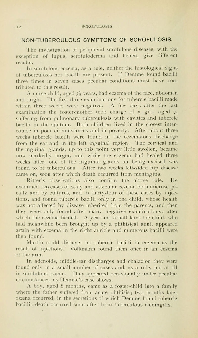 NON-TUBERCULOUS SYMPTOMS OF SCROFULOSIS. The investigation of peripheral scrofulous diseases, with the exception of lupus, scrofuloderma and lichen, give different results. In scrofulous eczema, as a rule, nciiluT the histok)gical signs of tuberculosis nor bacilli are present. If Demme found bacilli three times in seven cases peculiar conditions must have con- tributed to this result. A nurse-child, aged 3^ vears, had eczema of the face, abdomen and thigh. The first three examinations for tubercle bacilli made within three weeks were negative. A few days after the last examination the foster-mother took charge of a girl, aged 7, suffering from pulmonary tuberculosis with cavities and tubercle bacilli in the sputum. Both children lived in the closest inter- course in poor circumstances and in poverty. After about three weeks tubercle bacilli w^ere found in the eczematous discharge from the ear and in the left inguinal region. The cervical and the inguinal glands, up to this point very little swollen, became now markedly larger, and while the eczema had healed three weeks later, one of the inguinal glands on being excised w-as found to be tuberculous. After two weeks left-sided hip disease came on, soon after which death occurred from meningitis. Ritter's observations also confirm the above rule. He examined 129 cases of scaly and vesicular eczema both microscopi- cally and by cultures, and in thirty-four of these cases by injec- tions, and found tubercle bacilli only in one child, whose health was not affected by disease inherited from the parents, and then they were only found after many negative examinations; after which the eczema healed. A vear and a half later the child, who had meanwhile been brought up by a phthisical aunt, appeared again with eczema in the right auricle and numerous bacilli were then found. Martin could discover no tubercle bacilli in eczema as the result of injections. Volkmann found them once in an eczema of the arm. In adenoids, middle-ear discharges and chalazion they were found only in a small number of cases and, as a rule, not at all in scrofulous ozasna. They appeared occasionallv under peculiar circumstances, as Demme's case shows. A boy, aged 8 months, came as a foster-child into a family where the father suffered from acute phthisis; two months later oz^ena occurred, in the secretions of which Demme found tubercle bacilli; death occurred soon after from tuberculous meningitis.