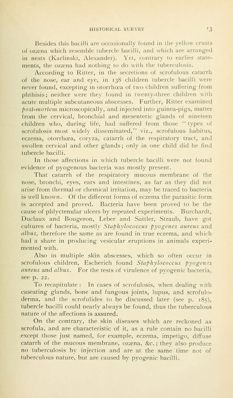 Besides this bacilli .'iic- occasionally loi.ind in llic )-ellow crusls of ozojna which resenihic i iihcrcic bacilli, an(J wliicli are arranged in nesLs (Karlinski, Alexander). Vel, contrary lo earber stale- ments, the ozajna had nolliing lu do with the tubercuU;sis. According to Ritter, in the secretions of scrofulous catarrh of the nose, ear and eye, in 138 cliildren lubercle bacilb were never found, excepting in (Morrlux^a of two cbildren suffering from phthisis; neitiier were they found in L\v(Mny-lhree children will) acute muUiple subcutaneous abscesses. Further, Ritter examined post-niorLem microscopically, and injected into guinea-pigs, matter from the cervical, bronchial and mesenteric glands of nineteen children who, during life, had suffered from those  types of scrofulosis most widely disseminated, viz., scrofulous habitus, eczema, otorrhoea, coryza, catarrh of the respiratory tract, and swollen cervical and other glands; only in one child did lie find tubercle bacilli. In those affections in which tubercle bacilli were not found evidence of pyogenous bacteria was mostly present. That catarrh of the respiratory mucous membrane of the nose, bronchi, eyes, ears and intestines, as far as they did not arise from thermal or chemical irritation, may be traced to bacteria is well known. Of the difTerent forms of eczema the parasitic form is accepted and proved. Bacjieria have been proved to be the cause of phlyctenular ulcers by repeated experiments. Burchardt, Duclaux and Bougeron, Leber and Sattler, Straub, have got cultures of bacteria, mostiv Staphylococcus pyogenes aureus and albiis, therefore the same as are found in true eczema, and which had a share in producing vesicular eruptions in animals experi- mented with. Also in multiple skin abscesses, which so often occur in scrofulous children, Escherich found Staphylococcus pyogenes aureus and albus. For the tests of virulence of pvogenic bacteria, see p. 22. To recapitulate : In cases of scrofulosis, when dealing with caseating glands, bone and fungous joints, lupus, and scrofulo- derma, and the scrofulides to be discussed later (see p. 183), tubercle bacilli could nearly always be found, thus the tuberculous nature of the affections is assured. On the contrary, the skin diseases which are reckoned as scrofula, and are characteristic of it, as a rule contain no bacilli except those just named, for example, eczema, impetigo, diffuse catarrh of the mucous membrane, oz^ena, &c.; thev also produce no tuberculosis by injection and are at the same time not of tuberculous nature, but are caused hx pvogenic bacilli.