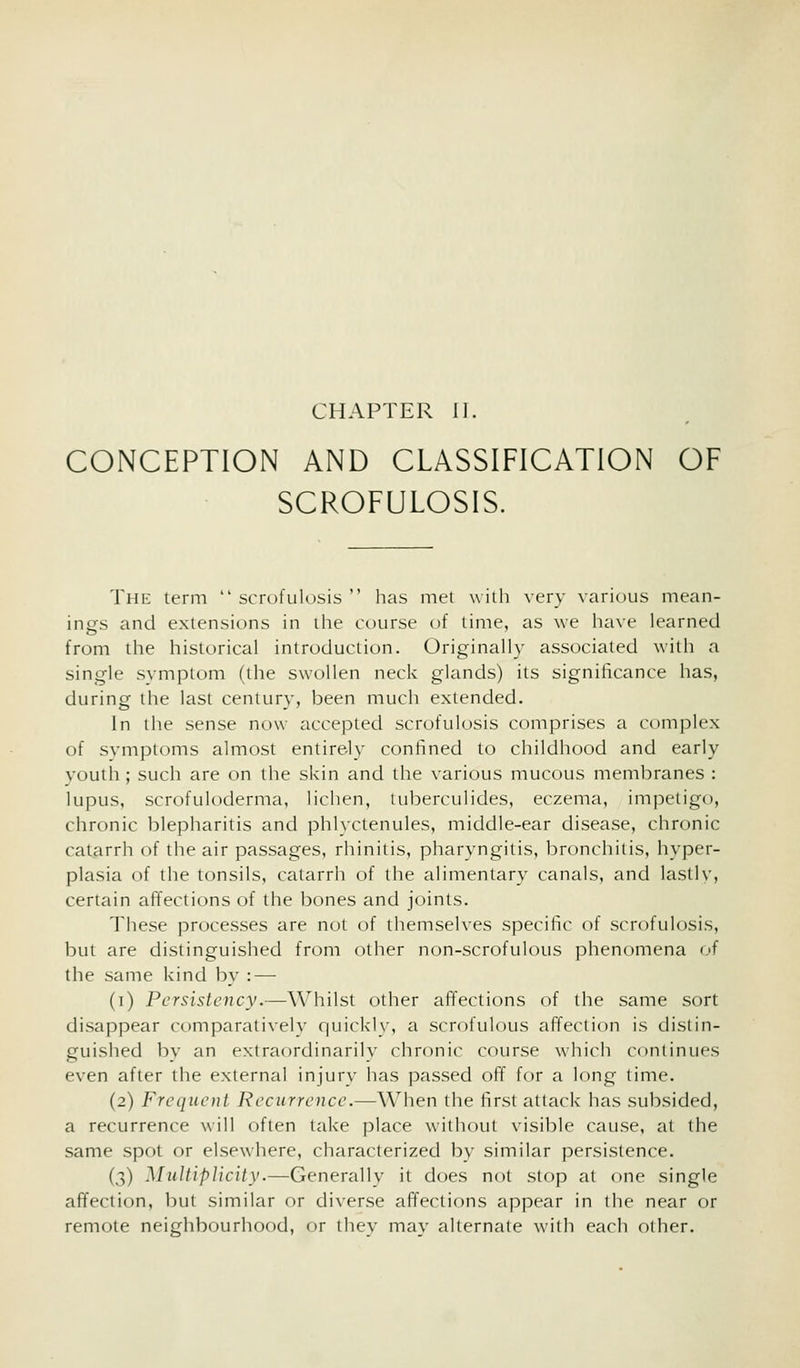 CHAPTER II. CONCEPTION AND CLASSIFICATION OF SCROFULOSIS. The term  scrofulosis  has met with very various mean- ings and extensions in ihe course of time, as we have learned from the historical introduction. Originally associated with a single symptom (the swollen neck glands) its significance has, during the last century, been much extended. In the sense now accepted scrofulosis comprises a complex of svmptoms almost entirely confined to childhood and early youth; such are on the skin and the various mucous membranes : lupus, scrofuloderma, lichen, tuberculides, eczema, impetigo, chronic blepharitis and phlyctenules, middle-ear disease, chronic catarrh of the air passages, riiinitis, pharyngitis, bronchitis, hyper- plasia of the tonsils, catarrh of the alimentary canals, and lastlv, certain affections of the bones and joints. These processes are not of themselves specific of scrofulosis, but are distinguished from other non-scrofulous phenomena of the same kind by : — (i) Persistency.—Whilst other affections of the same sort disappear comparatively quickly, a scrofulous affection is distin- guished by an extraordinarily chronic course which continues even after the external injury has passed off for a long time. (2) Frequent Recurrence.—When the first attack has subsided, a recurrence will often take place without visible cause, at the same spot or elsewhere, characterized by similar persistence. (3) Multiplicity.—Generally it does not stop at one single affection, but similar or diverse affections appear in the near or remote neighbourhood, or they may alternate with each other.