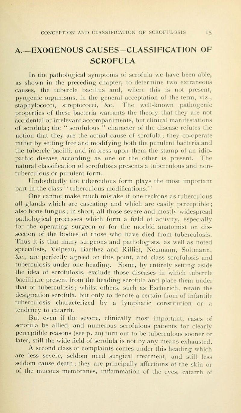 A. -EXOGENOUS CAUSES-CLASSIPICATION OF SCROFUEA In (lie palliological symploiiis ot scioliil.-i vv(; liavf- bcf-n able, as sliown in llic precctlinj;- cliaplcr, lo dcicnnine two extraner^us causes, the tubercle bacillus and, wliere lliis is not present, pyogenic organisms, in the general acceptation of iIm- i<-iin, \iz , staphyk)cocci, streptococci, ike. 'J'lie well-known pathogenic properties of tiiese bacteria warrants the theory that ihey are not accidentiil or irrelevant accompaniments, biii (•lini(al nianifeslati(;ns of scrofula; the  scrofulous  character of the disease refutes the notion that they are the jictual cause of scrofula; thf-y co-operate rather by setting free and modifying both the |)urul('ni bacteria and the tubercle bacilli, and impress upon them llie stamp of an idio- pathic disease according as one or the other is present. The natural classification of scrofulosis presents a tuljerculous and non- tuberculous or purulent form. Undoubtedly the tuberculous form plays the most important part in the class  tuberculous modifications. One cannot make much mistake if one reckons as tuberculous all glands which are caseating and which are easilv perceptible; also bone fungus; in short, all those severe and mostly widespread pathological processes which form a field of activity, especially for the operating surgeon or for the morbid anatomist on dis- section of the bodies of those who have died from tuberculosis. Thus it is that many surgeons and pathologists, as well as noted specialists, Velpeau, Barthez and Rilliet, Neumann, Soltmann, &c., are perfectly agreed on this point, and class scrofulosis and tuberculosis under one heacfing. Some, by entirelv setting aside the idea of scrofulosis, exclude those diseases in which tubercle bacilli are present from the heading scrofula and place them under that of tuberculosis; whilst others, such as Escherich, retain the designation scrofula, but only to denote a certain from of infantile tuberculosis characterized by a lymphatic constitution or a tendency to catarrh. But even if the severe, clinically most important, cases of scrofula be allied, and numerous scrofulous patients for clearlv perceptible reasons (see p. 20) turn out to be tuberculous sooner or later, still the wide field of scrofula is not by any means exhausted. A second class of complaints comes under this heading which are less severe, seldom need surgical treatment, and still less seldom cause death ; they are principally afifections of the skin or of the mucous membranes, inflammation of the eves, catarrh of
