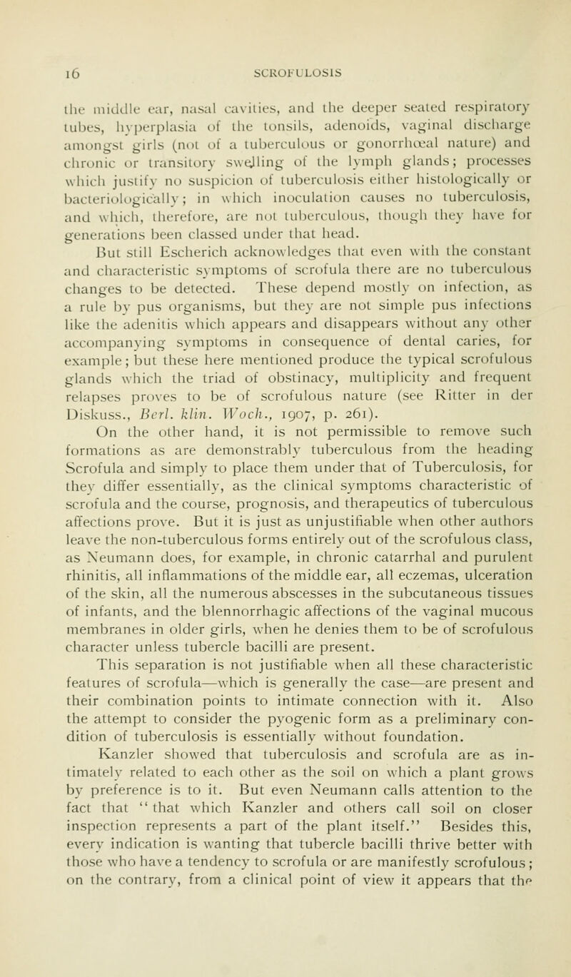the middle ear, nasal cavities, and the deeper sealed respiratory tubes, hyi)erplasia of the tonsils, adenoids, vaginal discharge amongst girls (not of a tuberculous or gonorrhocal nature) and chronic or transitory sw^ling of the lymph glands; processes wliich justify no suspicion of tuberculosis either histologically or bacleriologically; in which inoculation causes no tuberculosis, and which, therefore, are not tuberculous, though they have for generations been classed under that head. But still Escherich acknowledges that even with the constant and characteristic symptoms of scrofula there are no tuberculous changes to be detected. These depend mostly on infection, as a rule by pus organisms, but they are not simple pus infections like the adenitis which appears and disappears without any other accompanying symptoms in consequence of dental caries, for example; but these here mentioned produce the typical scrofulous glands which the triad of obstinacy, multiplicity and frequent relapses proves to be of scrofulous nature (see Ritter in der Diskuss., Bcrl. kiln. Woch., 1907, p. 261). On the other hand, it is not permissible to remove such formations as are demonstrably tuberculous from the heading Scrofula and simply to place them under that of Tuberculosis, for they differ essentially, as the clinical symptoms characteristic of scrofula and the course, prognosis, and therapeutics of tuberculous afTections prove. But it is just as unjustifiable when other authors leave the non-tuberculous forms entirely out of the scrofulous class, as Neumann does, for example, in chronic catarrhal and purulent rhinitis, all inflammations of the middle ear, all eczemas, ulceration of the skin, all the numerous abscesses in the subcutaneous tissues of infants, and the blennorrhagic affections of the vaginal mucous membranes in older girls, when he denies them to be of scrofulous character unless tubercle bacilli are present. This separation is not justifiable when all these characteristic features of scrofula—which is generally the case—are present and their combination points to intimate connection with it. Also the attempt to consider the pyogenic form as a preliminary con- dition of tuberculosis is essentially without foundation. Kanzler showed that tuberculosis and scrofula are as in- timately related to each other as the soil on which a plant grows by preference is to it. But even Neumann calls attention to the fact that  that which Kanzler and others call soil on closer inspection represents a part of the plant itself. Besides this, every indication is wanting that tubercle bacilli thrive better with those who have a tendency to scrofula or are manifestly scrofulous ; on the contrary, from a clinical point of view it appears that th^