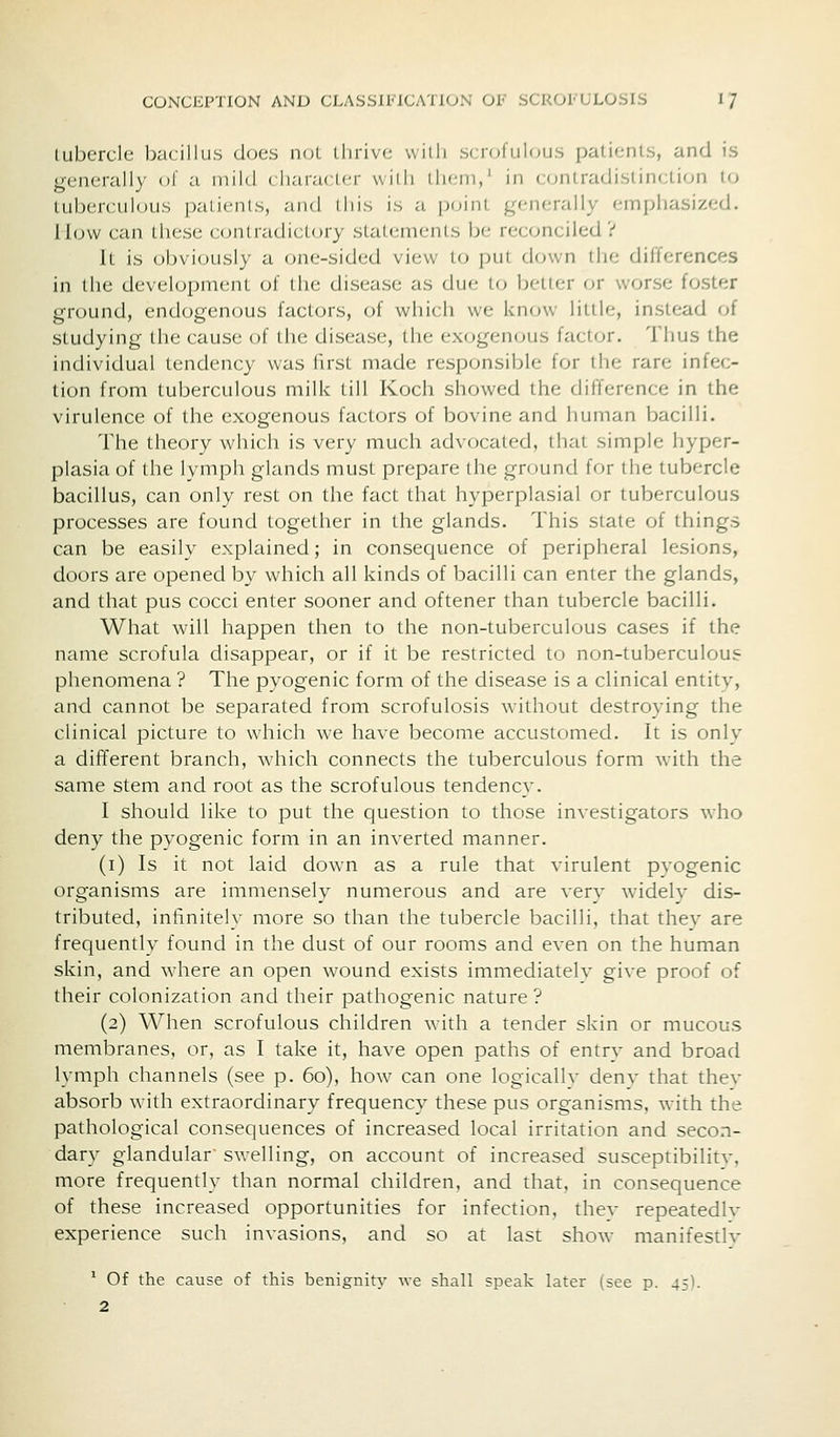 lubcrcle bacillus does noL llirivc willi scrofulous patienUs, and is generally of a mi Id < liaracUM- willi ili(;ni,' in contradistinclion to tuberculous patients, and this is a [xjint generally emphasized. How can these contradictory statements be reconciled? It is obviously a c^ne-sided view to put down the differences in the development of the disease as due to belter or worse foster ground, endogen(jus factors, of which we know little, instead of studying the cause of the disease, the exogenous factor. Thus the individual tendency was first made responsible for the rare infec- tion from tuberculous milk till Koch showed the difference in the virulence of the exogenous factors of bovine and human bacilli. The theory which is very much advocated, that simple hyper- plasia of the lymph glands must prepare the ground for the tubercle bacillus, can only rest on the fact that hyperplasial or tuberculous processes are found together in the glands. This state of things can be easily explained; in consequence of peripheral lesions, doors are opened by which all kinds of bacilli can enter the glands, and that pus cocci enter sooner and oftener than tubercle bacilli. What will happen then to the non-tuberculous cases if the name scrofula disappear, or if it be restricted to non-tuberculous phenomena ? The pyogenic form of the disease is a clinical entity, and cannot be separated from scrofulosis without destroying the clinical picture to which we have become accustomed. It is only a different branch, which connects the tuberculous form with the same stem and root as the scrofulous tendency. I should like to put the question to those investigators who deny the pyogenic form in an inverted manner. (i) Is it not laid down as a rule that virulent pvogenic organisms are immensely numerous and are very widely dis- tributed, infinitelv more so than the tubercle bacilli, that thev are frequently found in the dust of our rooms and even on the human skin, and where an open wound exists immediatelv give proof of their colonization and their pathogenic nature? (2) When scrofulous children with a tender skin or mucous membranes, or, as I take it, have open paths of entry and broad lymph channels (see p. 60), how can one logically deny that thev absorb with extraordinary frequency these pus organisms, with the pathological consequences of increased local irritation and secon- dary glandular swelling, on account of increased susceptibilitv, more frequently than normal children, and that, in consequence of these increased opportunities for infection, thev repeatedlv experience such invasions, and so at last show manifestlv ' Of the cause of this benignity we shall speak later (see p. 45]. 2
