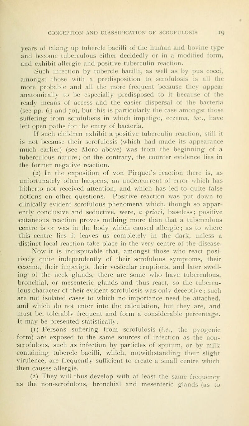 yeai'S of laking up lubcrclc bacilli of llic liunlan and bovine lype and become tuberculous either decidedly or in a modified form, and exhibit allergic and positive tuberculin reaction. Such infection by tubercle bacilli, as well as by pus cocci, amongst those with a jjredispc^sition to scrofulosis is all the more probable and all the more frequent because they appear anatomically to be especially predisposed to it because of the ready means of access and the easier dispersal of the bacteria (see pp. 63 and 70), but this is particularly the case amongst those suffering from scrofulosis in which impetigo, eczema, &c., have left open paths for the entry of bacteria. If such children exhibit a positive tuberculin reaction, still it is not because their scrofulosis (which had made its appearance much earlier) (see Moro above) was from the beginning of a tuberculous nature; on the contrary, the counter evidence lies in the former negative reaction. (2) In the exposition of von Pirquet's reaction there is, as unfortunately often happens, an undercurrent of error which has hitherto not received attention, and which has led to quite false notions on other questions. Positive reaction was put down to clinically evident scrofulous phenomena which, though so appar- ently conclusive and seductive, were, a priori, baseless; positive cutaneous reaction proves nothing more than that a tuberculous centre is or was in the body which caused allergie; as to where this centre lies it leaves us completely in the dark, unless a distinct local reaction take place in the very centre of the disease. Now it is indisputable that, amongst those who react posi- tively quite independently of their scrofulous symptoms, their eczema, their impetigo, their vesicular eruptions, and later swell- ing of the neck glands, there are some who have tuberculous, bronchial, or mesenteric glands and thus react, so the tubercu- lous character of their evident scrofulosis was only deceptive; such are not isolated cases to which no importance need be attached, and which do not enter into the calculation, but they are, and must be, tolerably frequent and form a considerable percentage. It may be presented statistically. (i) Persons suffering from scrofulosis (i.e., the pvogenic form) are exposed to the same sources of infection as the non- scrofulous, such as infection by particles of sputum, or bv milk containing tubercle bacilli, which, notwithstanding their slight virulence, are frequently sufficient to create a small centre which then causes allergie. (2) They will thus develop with at least the same frequencv as the non-scrofulous, bronchial and mesenteric glands (as to
