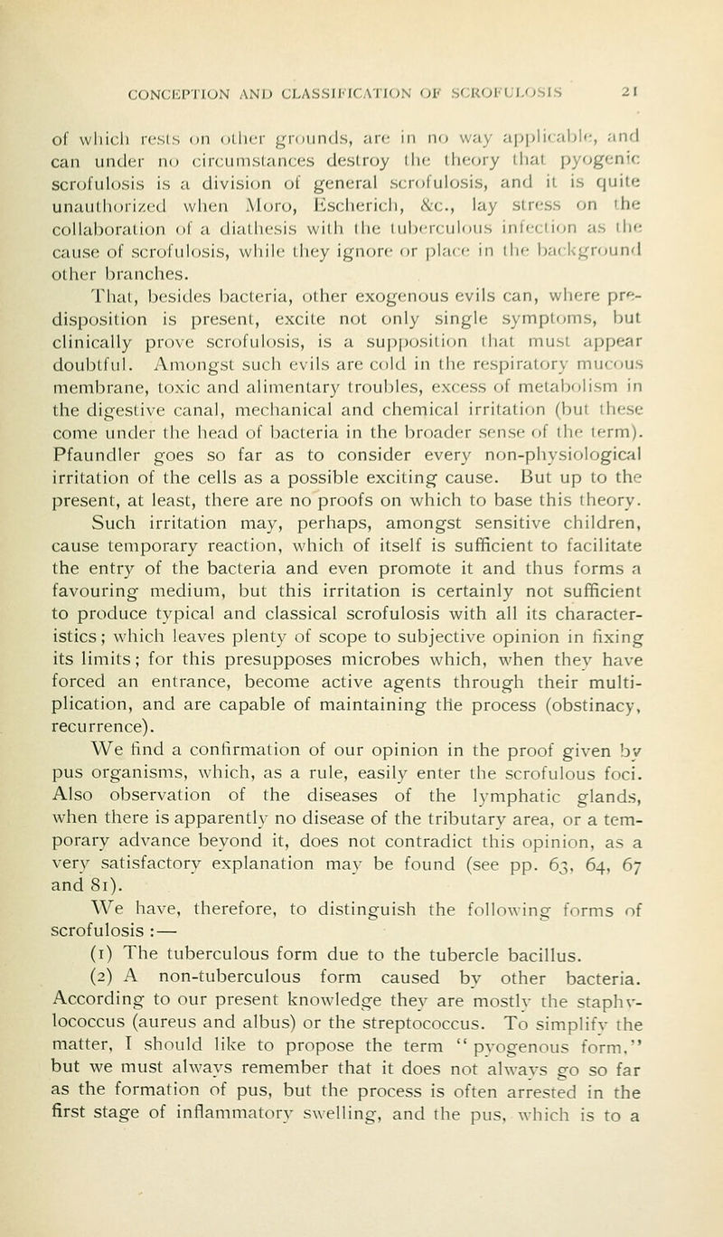 of wliicli resls on oLiicr grounds, an; in no way aj^plii able, and can under no circumstances destroy iIm; ilieory tliat pyogenic scrofulosis is a division of general scrofulosis, and il is quite unautlKM'ized when Moro, Kschericli, &c., lay stress on the collaboration of a diathesis with ihe tuberculous infection as the cause of scrofulosis, while they ignore or plare in the bncl-iground other branches. That, besides bacteria, other exogenous evils can, where pr«^- disposition is present, excite not only single symptrjms, but clinically prove scrofulosis, is a supposition that must appear doubtful. Amongst such evils are cold in the respiratory mucous membrane, toxic and alimentary troubles, excess of metabfjlism in the digestive canal, mechanical and chemical irritation (but these come under the head of bacteria in the broader sense of the term). Pfaundler goes so far as to consider every non-physiological irritation of the cells as a possible exciting cause. But up to the present, at least, there are no proofs on which to base this theory. Such irritation may, perhaps, amongst sensitive children, cause temporary reaction, which of itself is sufficient to facilitate the entry of the bacteria and even promote it and thus forms a favouring medium, but this irritation is certainly not sufficient to produce typical and classical scrofulosis with all its character- istics; which leaves plenty of scope to subjective opinion in fixing its limits; for this presupposes microbes which, when thev have forced an entrance, become active agents through their multi- plication, and are capable of maintaining the process (obstinacy, recurrence). We find a confirmation of our opinion in the proof given by pus organisms, which, as a rule, easily enter the scrofulous foci. Also observation of the diseases of the lymphatic glands, when there is apparently no disease of the tributary area, or a tem- porary advance beyond it, does not contradict this opinion, as a very satisfactory explanation may be found (see pp. 63, 64, 67 and 81). We have, therefore, to distinguish the following forms of scrofulosis :— (i) The tuberculous form due to the tubercle bacillus. (2) A non-tuberculous form caused by other bacteria. According to our present knowledge they are mostlv the staph v- lococcus (aureus and albus) or the streptococcus. To simplifv the matter, T should like to propose the term  pvogenous form, but we must always remember that it does not alwavs go so far as the formation of pus, but the process is often arrested in the first stage of inflammatory swelling, and the pus, which is to a