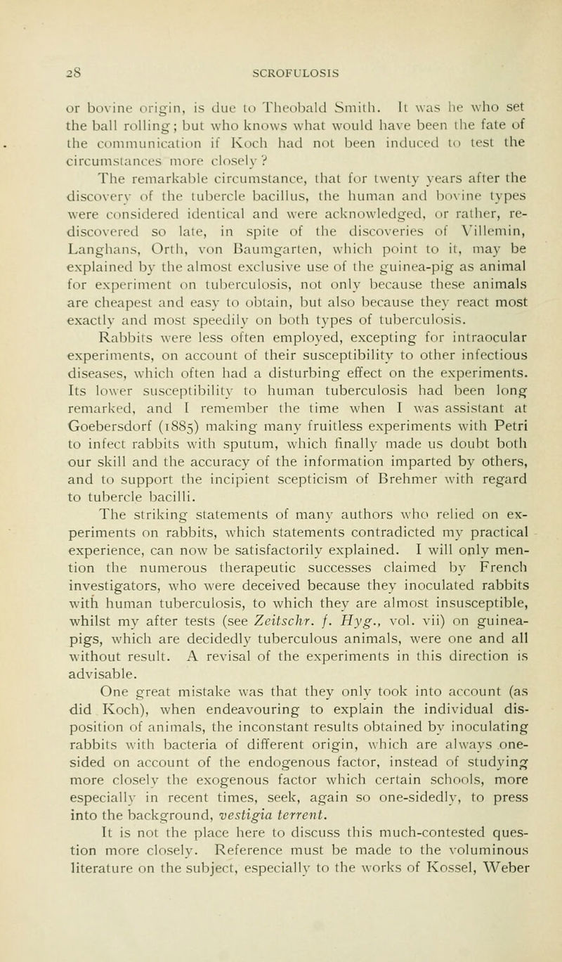 or bovine origin, is due to Theobald Sniiili. It was he who set the ball rolling; but who knows what would have been the fate of the conmuinication if Koch had noi been induced lo test the circunisiances more closely ? The remarkable circumstance, that fur iweniy years after the discoverv of the tubercle bacillus, the human and bovine types were considered identical and were acknowledged, or rather, re- discovered so late, in spile of the discoveries of Villemin, Langhans, Orth, von Baumgarten, which point to it, may be explained by the almost exclusive use of the guinea-pig as animal for experiment on tuberculosis, not only because these animals are cheapest and easy to obtain, but also because they react most exactly and most speedily on both types of tuberculosis. Rabbits were less often employed, excepting for intraocular experiments, on account of their susceptibility to other infectious diseases, which often had a disturbing effect on the experiments. Its lower susceptibility to human tuberculosis had been long remarked, and I remember the time when I was assistant at Goebersdorf (1885) making many fruitless experiments with Petri to infect rabbits with sputum, which finally made us doubt both our skill and the accuracy of the information imparted by others, and to support the incipient scepticism of Brehmer with regard to tubercle bacilli. The striking statements of many authors who relied on ex- periments on rabbits, which statements contradicted my practical experience, can now be satisfactorily explained. I will only men- tion the numerous therapeutic successes claimed by French investigators, who were deceived because they inoculated rabbits with human tuberculosis, to which they are almost insusceptible, whilst my after tests (see Zeitschr. /. Hyg., vol. vii) on guinea- pigs, which are decidedly tuberculous animals, were one and all without result. A revisal of the experiments in this direction is advisable. One great mistake was that they only took into account (as did Koch), when endeavouring to explain the individual dis- position of animals, the inconstant results obtained by inoculating rabbits with bacteria of different origin, which are always one- sided on account of the endogenous factor, instead of studying more closelv the exogenous factor which certain schools, more especially in recent times, seek, again so one-sidedly, to press into the background, vestigia terrent. It is not the place here to discuss this much-contested ques- tion more closely. Reference must be made to the voluminous literature on the subject, especially to the works of Kossel, Weber