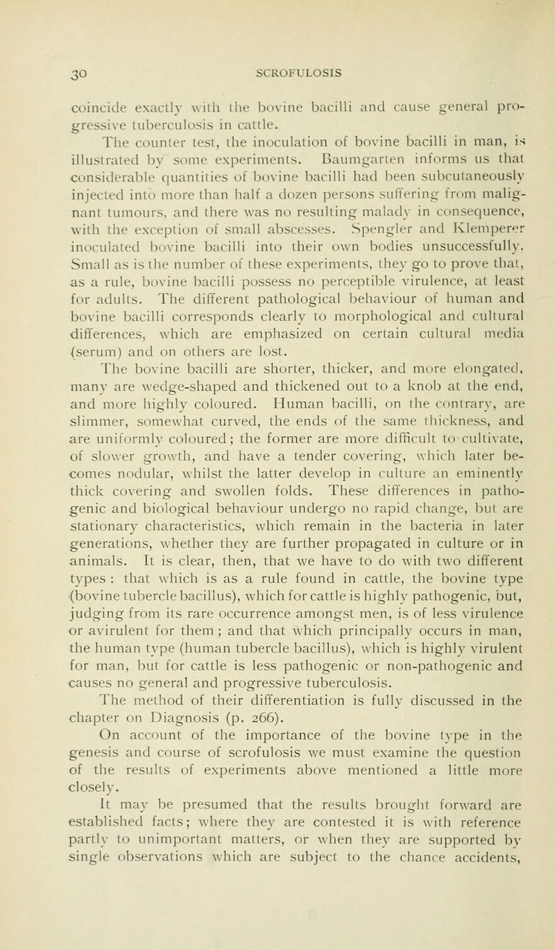 coincide exactly with the bovine bacilli and cause general pro- gressixe tuberculosis in cattle. The counter test, the inoculation of bovine bacilli in man, is illustrated by some experiments. Baumgarten informs us that considerable quantities of bovine bacilli had been subcutaneously injected into more than half a dozen persons suffering from malig- nant tumours, and there was no resulting malady in consequence, with the exception of small abscesses. Spengier and Klemperer inoculated bovine bacilli into their own bodies unsuccessfully, Small as is the number of these experiments, they go to prove thai, as a rule, bovine bacilli possess no perceptible virulence, at least for adults. The different pathological behaviour of human and bovine bacilli corresponds clearly to morphological and cultural differences, which are emphasized on certain cultural media (serum) and on others are lost. The bovine bacilli are shorter, thicker, and more elongated, many are wedge-shaped and thickened out to a knob at the end, and more highly coloured. Human bacilli, on the contrary, are slimmer, somewhat curved, the ends of the same thickness, and are uniformly coloured; the former are more difficult to-cultivate, of slower growth, and have a tender covering, which later be- comes nodular, wdiilst the latter develop in culture an eminently thick covering and swollen folds. These differences in patho- genic and biological behaviour undergo no rapid change, but are stationary characteristics, which remain in the bacteria in later generations, whether they are further propagated in culture or in animals. It is clear, then, that we have to do with two different types : that which is as a rule found in cattle, the bovine type (bovine tubercle bacillus), which for cattle is highly pathogenic, but, judging from its rare occurrence amongst men, is of less virulence or avirulent for them ; and that which principally occurs in man, the human type (human tubercle bacillus), which is highly virulent for man, but for cattle is less pathogenic or non-pathogenic and causes no general and progressive tuberculosis. The method of their differentiation is fully discussed in the chapter on Diagnosis (p. 266). On account of the importance of the bovine type in the genesis and course of scrofulosis we must examine the question of the results of experiments above mentioned a little more closely. It may be presumed that ihe results brought forward are established facts; where they are contested it is with reference partly to unimportant matters, or when they are supported bv single observations which are subject to the chance accidents,