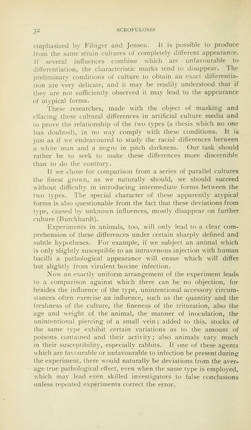 emphasized by Fibiger aiul Jensen. It is possible to produce from the same strain culiures of completely different appearance. If several infltiences combine which are unfavourable to differentiation, the characteristic marks lend to disappear. The preliniinarv conditions of culture to obtain an exact differentia- lion are very delicate, and it may be readily understood that if they are not sufficiently observed it may lead to the appearance of atypical forms. These researches, made with the object of masking and effacing these cultural differences in artificial culture media and lo prove the relationship of the two types (a thesis which no one has doubted), in no way comply with these conditions. It is just as if we endeavoured to study the racial differences between a white man and a negro in pilch darkness. Our task should rather be to seek to make these differences more discernible than to do the contrary. If we chose for comparison from a series of parallel cultures the finest grown, as we naturally should, we should succeed without difficultv in introducing intermediate forms between the two types. The special character of these apparently atypical forms is also questionable from the fact that these deviations from tvpe, caused by unknown influences, mostly disappear on further culture (Burckhardt). Experiments in animals, too, will only lead to a clear com- prehension of these differences under certain sharply defined and subtle hypotheses. For example, if we subject an animal which is onl}' slightly susceptible to an intravenous injection Avith human bacilli a pathological appearance will ensue which will differ but slightly from virulent bovine infection. Now an exactly uniform arrangement of the experiment leads to a comparison against which there can be no objection, for besides the influence of the type, unintentional accessory circum- stances often exercise an influence, such as the quantity and the freshness of the culture, the fineness of the trituration, also the age and weight of the animal, the manner of inoculation, the unintentional piercing of a small vein ; added to this, stocks of the same type exhibit certain variations as to the amount of poisons contained and their activity; also animals varv much in their susceptibility, especially rabbits. If one of these agents which are favourable or unfavourable to infection be present during the experiment, there would naturally be deviations from the aver- age true pathological effect, even when the same tvpe is employed, which may lead even skilled investigators to false conclusions unless repeated experiments correct the error.
