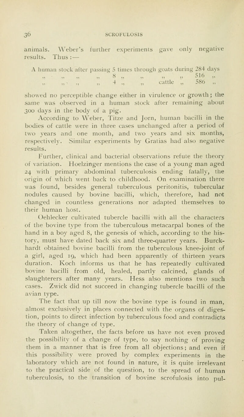 animals. Weber's furiher expcrimenis gave only negative results. Thus : — A huinaii slock alter passiiii,' 5 times through stoats tlurint;' JS4 days S ., .. ' „ ., 516 ,. .. ■ .. ,,4 ,, ,, cattle ,, 580 ,, showed no perceptible change either in virulence or growth; the same was observed in a human stock after remaining about 300 days in the body of a pig. According to \\'eber, Titze and Jorn, human bacilli in the bodies of cattle were in three cases unchanged after a period of two years and one month, and two years and six months, respecti\ely. Similar experiments by Gralias had also negative results. Furiher, clinical and bacterial observations refute the theory of \ariation. Hoelzinger mentions the case of a young man aged 24 with primary abdominal tuberculosis ending fatally, the origin of which went back to childhood. On examination there was found, besides general tuberculous peritonitis, tubercular nodules caused by bovine bacilli, which, therefore, had not changed in countless generations nor adapted themseh-es to their human host. Oehlecker cultivated tubercle bacilli with all the characters of the bovine type from the tuberculous metacarpal bones of the hand in a boy aged 8, the genesis of which, according to the his- tory, must have dated back six and three-quarter years. Burck- hardt obtained bovine bacilli from the tuberculous knee-joint of a girl, aged 19, which had been apparently of thirteen vears duration. Koch informs us that he has repeatedly cultivated bovine bacilli from old, healed, partly calcined, glands of slaughterers after many years. Hess also mentions two such cases. Zwick did not succeed in changing tubercle bacilli of the avian type. The fact that up till now the bovine type is found in man, almost exclusively in places connected with the organs of diges- tion, points to direct infection by tuberculous food and contradicts the theory of change of type. Taken altogether, the facts before us have not even proved the possibility of a change of type, to say nothing of proving them in a manner that is free from all objections; and even if this possibility were proved by complex experiments in the laboratory which are not found in nature, it is quite irrelevant to the practical side of the question, to the spread of human tuberculosis, to the transition of bovine scrofulosis into pul-