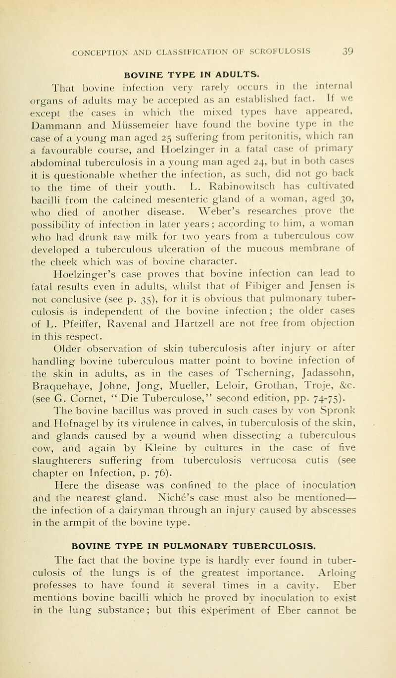 BOVINE TYPE IN ADULTS. M'lial bovine^ infcclimi very rarely orciirs in iIm' ini'-nial orp-ans of adiills iiiav Ix' acccnicd as an f'stablisli<-d lad. If \\<t cxct'pl (he Cases in wliicli llu; mixed types have appeared, Dammann and Miissemeier have found the bovine type in the case of a young man aged 25 suffering fn^in peritonitis, whicli ran a favourable course, and Hoelzinger in a fatal case of primary abdominal tuberculosis in a young man aged 24, bui in Ijoili cases it is questionable whether the infection, as su( h, did not go back lo the time of their youth. L. Rabinowitsi h has cultivated bacilli from the calcined mesenteric gland of a woman, aged 30, who died of another disease. Weber's researches prove the possibility of infection in later years ; according to him, a woman who had drunk raw milk for two years from a tuberculous cov/ developed a tuberculous ulceration of the muc(nis membrane of the cheek which was of bovine character. Hoelzinger's case proves that bovine infection can lead to fatal results even in adults, whilst that of Fibiger and Jensen is not conclusive (see p. 35), for it is obvious that pulmonary tuber- culosis is independent of the bovine infection ; the older cases of L. Pfeiffer, Ravenal and Hartzell are not free from objection in this respect. Older observation of skin tuberculosis after injury or after handling bovine tuberculous matter point to bovine infection of the skin in adults, as in the cases of Tscherning, Jadassohn, Braquehaye, Johne, Jong, Mueller, Leloir, Grothan, Troje, &c. (see G. Cornet,  Die Tuberculose, second edition, pp. 74-75). The bovine bacillus was proved in such cases by von Spronk and Hofnagel by its virulence in calves, in tuberculosis of the skin, and glands caused bv a wound when dissecting a tuberculous cow, and again by Kleine by cultures in the case of five slaughterers suffering from tuberculosis verrucosa cutis (see chapter on Infection, p. 76). Here the disease was confined to the place of inoculation and the nearest gland. Niche's case must also be mentioned— the infection of a dairyman through an injurv caused by abscesses in the armpit of the bovine type. BOVINE TYPE IN PULMONARY TUBERCULOSIS. The fact that the bovine type is hardly ever found in tuber- culosis of the lungs is of the greatest importance. Arloing professes to have found it several times in a cavitv. Eber mentions bovine bacilli which he proved by inoculation to exist in the lung substance; but this experiment of Eber cannot be