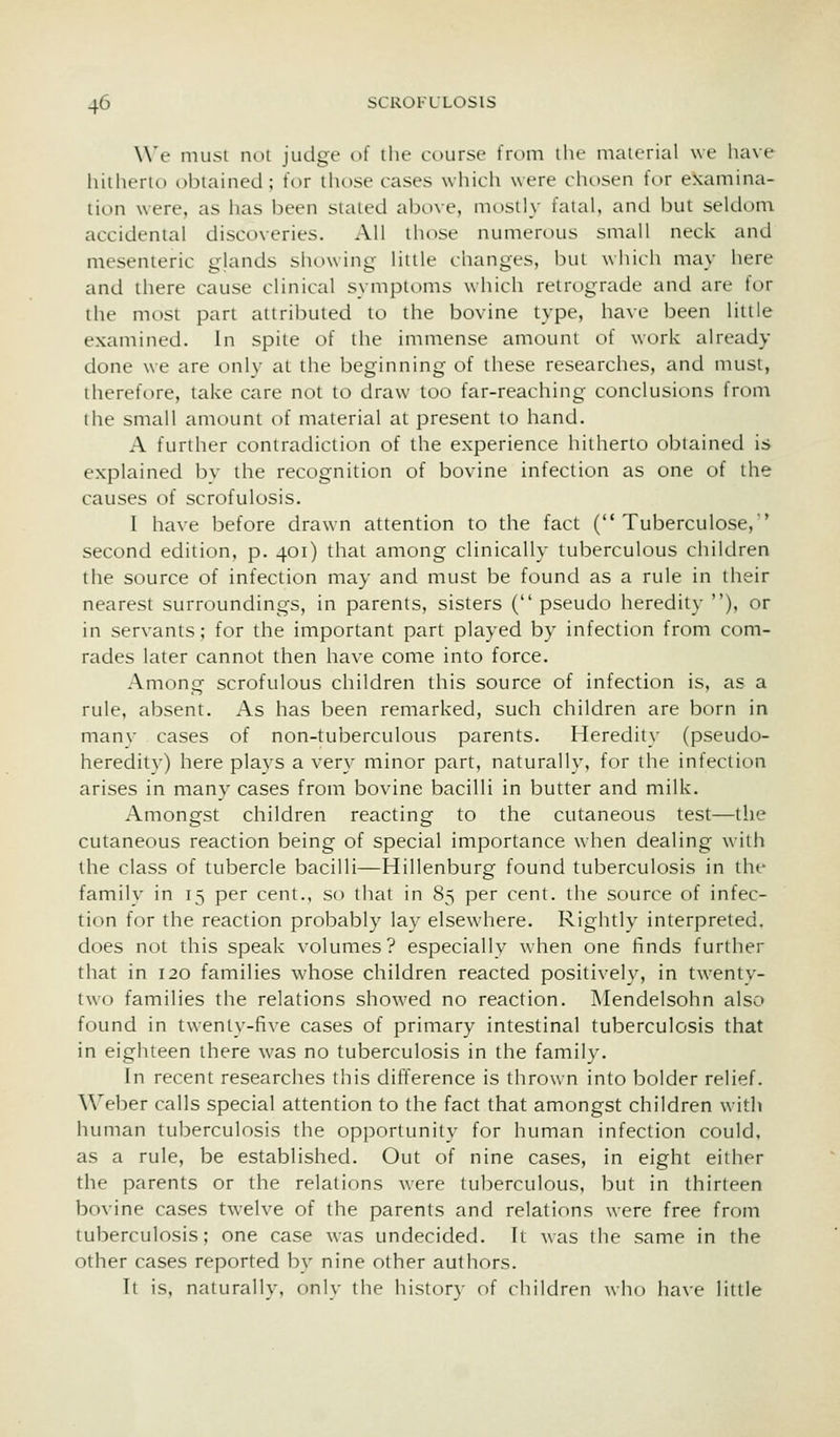 Wc nuisi noi judge of the course from the material we have liitherio obtained; for those cases which were cht)sen for examina- tion were, as has been stated above, niosily fatal, and but seldom accidental discoveries. All those numerous small neck and mesenteric glands showing little changes, Inu which may here and there cause clinical symptoms which retrograde and are for the most part attributed to the bovine type, have been little examined. In spite of the immense amount of work already done we are only at the beginning of these researches, and must, therefore, take care not to draw too far-reaching conclusions from the small amount of material at present to hand. A further contradiction of the experience hitherto obtained is explained bv the recognition of bovine infection as one of the causes of scrofulosis. I have before drawn attention to the fact ( Tuberculose, second edition, p. 401) that aniong clinically tuberculous children the source of infection may and must be found as a rule in their nearest surroundings, in parents, sisters ( pseudo heredity ), or in servants; for the important part played by infection from com- rades later cannot then have come into force. Among scrofulous children this source of infection is, as a rule, absent. As has been remarked, such children are born in manv cases of non-tuberculous parents. Heredity (pseudo- hereditv) here plavs a very minor part, naturally, for the infection arises in many cases from bovine bacilli in butter and milk. Amongst children reacting to the cutaneous test—the cutaneous reaction being of special importance when dealing with the class of tubercle bacilli—Hillenburg found tuberculosis in the familv in 15 per cent., so that in 85 per cent, the source of infec- tion for the reaction probably lay elsewhere. Rightly interpreted, does not this speak volumes? especially when one finds further that in 120 families whose children reacted positively, in twenty- two families the relations showed no reaction. Mendelsohn also found in twenty-five cases of primary intestinal tuberculosis that in eighteen there was no tuberculosis in the family. In recent researches this difference is thrown into bolder relief. Weber calls special attention to the fact that amongst children with human tuberculosis the opportunity for human infection could, as a rule, be established. Out of nine cases, in eight either the parents or the relations were tuberculous, but in thirteen bovine cases twelve of the parents and relations were free from tuberculosis; one case was undecided. It was the same in the other cases reported by nine other authors. It is, naturally, only the history of children who have little