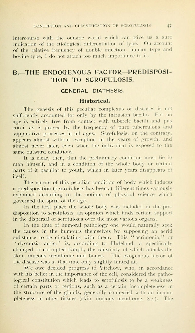 intercourse willi llic oiilsidc world whic li (;iii ,l;i\'- us a siii<; indication of die ci iolo^ic-d diUci-cni i;ii mn nt i\p'-. On account of IIh' rclalivc frc(|iicn(\' of double infcilion, Imrnan \y\x- and l)ovin(' lypc, I do noi allridi loo nni* ii iiiipori.-mrc lo it. B,—THE ENDOGENOUS FACTOR PREDISPOSI- TION TO SCROFULOSIS. GENERAL DIATHESIS. Historical. Tile genesis of this peculiar complexus of diseases is not SufBciently accounted for only b\' the intrusion bacilli. I'or no age is entirely free from contact witli tubercle bacilli and pus cocci, as is proved by tiie frequency of pure tuberculous and suppurative processes at all ages. Scrofulosis, on the contrary, appears almost without exception in the years of growth, and almost never later, even when the individual is exposed to the same outward conditions. It is clear, then, that the preliminary condition must lie in man himself, and in a condition of the whole body or certain parts of it peculiar to youth, which in later years disappears of itself. The nature of this peculiar condition of body which induces a predisposition to scrofulosis lias been at different times variously explained according to the notions of physical science which governed the spirit of the age. In the first place the whole body was included in the pre- disposition to scrofulosis, an opinion which tinds certain support in the dispersal of scrofulosis over the most various organs. In the time of humoral pathology one would naturally seek the causes in the humours themselves by supposing an acrid substance to be circulating with them. This acrimonia. or  dyscrasia acris, is, according to Hufeland, a specifically changed or corrupted Ivmph, the causticity of which attacks the skin, mucous membrane and bones. The exogenous factor of the disease was at that time only slightly hinted at. We owe decided progress to Virchow, who, in accordance with his belief in the importance of the cell, considered the patho- logical constitution which leads to scrofulosis to be a weakness of certain parts or regions, such as a certain incompleteness in the structure of the glands, generally connected with an incom- pleteness in other tissues (skin, mucous membrane. (Sec). The