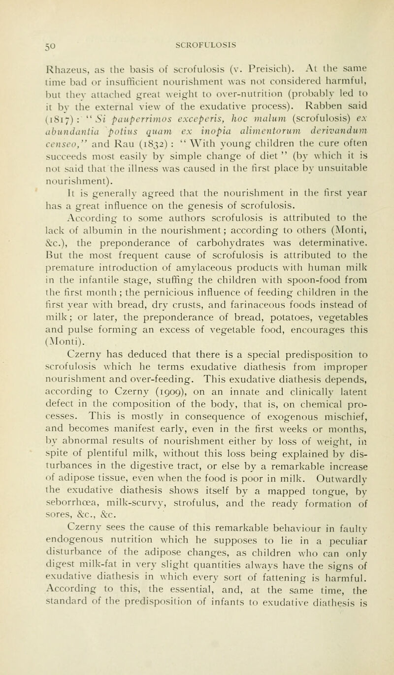 Rhazeus, as ilie basis of scrofulosis (v. Preisich). Ai the same lime bad or insufficient nourishmeni was noi considered harmful, but thev attached great weight to ()ver-nuiriiit)n (probably led to it bv the external view of the exudative process). Rabben said (1817) :  .S/ paupcrri)}ios exccpcris, hoc )iuiln)}} (scrofulosis) e.\ abuudinitiu potins qiiam ex inopia aHincntonini dcrivandum censco/' and Rau (1832) :  With young children the cure often succeeds most easily by simple change of diet  (by which it is not said that the illness was caused in the first place by unsuitable nourishmeni). It is jrenerallv ae:reed that the nourishment in the lust vear has a great influence on the genesis of scrofulosis. According to some authors scrofulosis is attributed to the lack of albumin in the nourishment; according to others (Monti, Sec), the preponderance of carbohydrates was determinative. But the most frequent cause of scrofulosis is attributed to the premature introduction of amylaceous products with human milk in the infantile stage, stuffing the children with spoon-food from the first month ; the pernicious influence of feeding children in the first year with bread, dry crusts, and farinaceous foods instead of milk; or later, the preponderance of bread, potatoes, vegetables and pulse forming an excess of vegetable food, encourages this (Monti). Czerny has deduced that there is a special predisposition to scrofulosis which he terms exudative diathesis from improper nourishment and over-feeding. This exudative diathesis depends, according to Czerny (1909), on an innate and clinically latent defect in the composition of the body, that is, on chemical pro- cesses. This is mostly in consequence of exogenous mischief, and becomes manifest early, even in the first weeks or months, l)y al:)normal results of nourishment either by loss of weight, in spite of plentiful milk, without this loss being explained by dis- turbances in the digestive tract, or else by a remarkable increase of adipose tissue, even when the food is poor in milk. Outwardly the exudative diathesis shows itself by a mapped tongue, by seborrhoea, milk-scurvy, strofulus, and the ready formation of sores, &c., &c. Czerny sees the cause of this remarkable behaviour in faulty endogenous nutrition which he supposes to lie in a peculiar disturbance of the adipose changes, as children who can only digest milk-fat in very slight quantities always have the signs of exudative diathesis in which every sort of fattening is harmful. According to this, the essential, and, at the same time, the standard oi the predisposilion of infants to exudative diathesis is