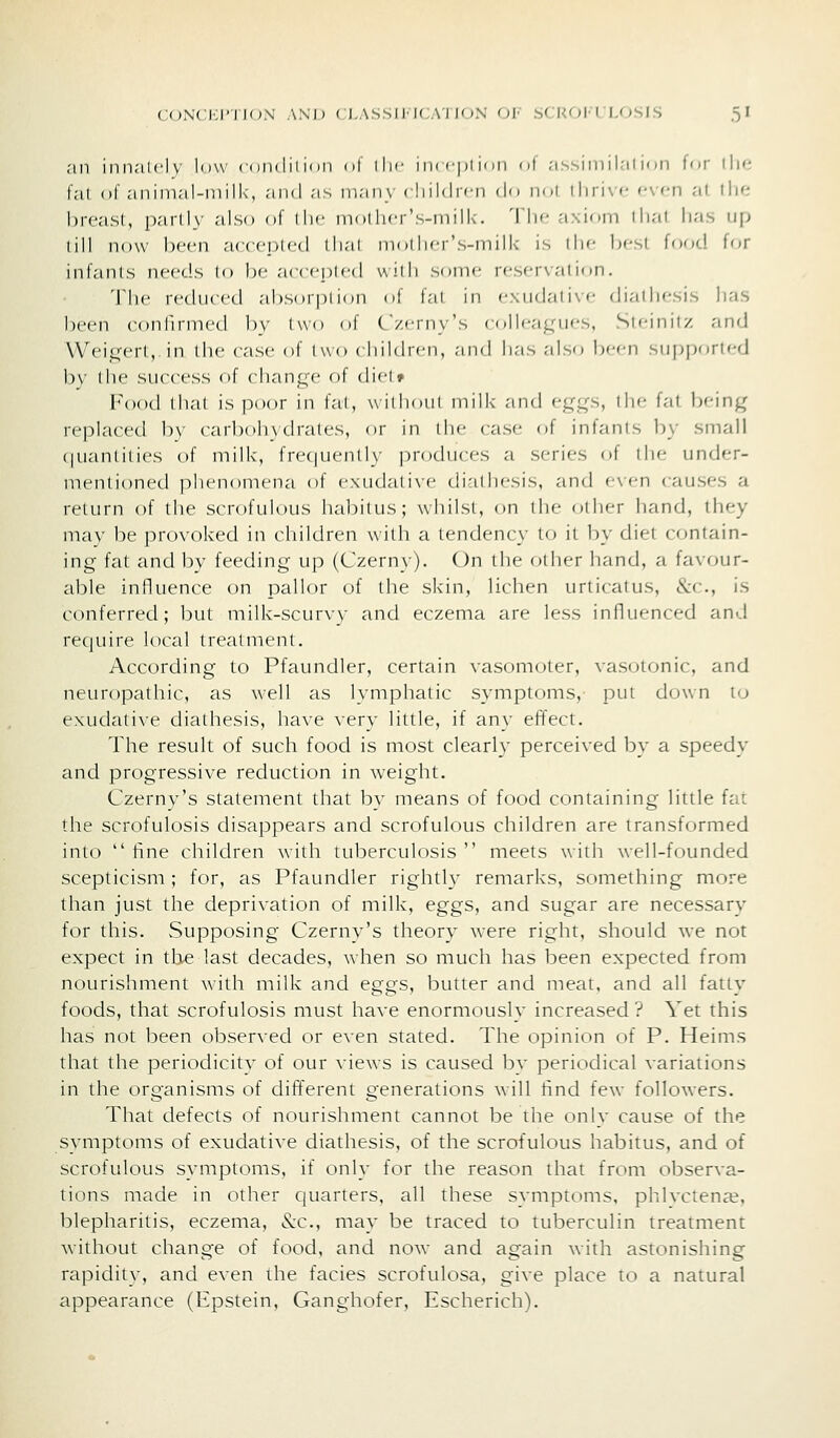 ,'in innately low conclilion of iIm- inrcpiion nf assiniih'ilion for \\\fi I'al of animal-milk, and as inan\ ( liildif n dn nol tliri\f f*vf*n at. llie hrcasl, parlh' also of iIh- mol hcr's-milk. 'I'll*- .■i\ioii) ihat has up (ill now been accci)l('tl llial mollif-r's-milk is tlif hfsl food for infants needs lo he accei^led willi some reservation. 'The i-edii(cd altsoiplion of fal in rxiidal i\ <• diadiesis has been confirmed by two of C/.erny's colleagues, Sleinitz and Wei,c:ert,.in the case of two < hildren, and has also been supported 1)\' the success of change of dietf Food tlial is poor in fal, without milk and eggs, the fat being replaced by carbohydrates, or in the case of infants by small (|uantilies of milk, frecjuenlly |)roduces a series of the under- mentioned phenomena of exudative diathesis, and even causes a return of the scrofulous habitus; whilst, on the other hand, they may be provoked in children with a tendency to it by diet contain- ing fat and by feeding up (Czerny). On the other hand, a favour- able influence on pallor of the skin, lichen urticatus, &c., is conferred; but milk-scurvy and eczema are less influenced and require local treatment. According to Pfaundler, certain vasomoter, vasotonic, and neuropathic, as well as lymphatic symptoms, put dfjwn to exudative diathesis, have very little, if any effect. The result of such food is most clearly perceived by a speedy and progressive reduction in weight. Czerny's statement that by means of food containing little fat the scrofulosis disappears and scrofulous children are transformed into  fine children with tuberculosis  meets with well-founded scepticism; for, as Pfaundler rightly remarks, something more than just the deprivation of milk, eggs, and sugar are necessary for this. Supposing Czerny's theory were right, should we not expect in tlie last decades, when so much has been expected from nourishment Avith milk and eggs, butter and meat, and all fatty foods, that scrofulosis must have enormously increased ? Yet this has not been observed or even stated. The opinion of P. Heims that the periodicity of our views is caused by periodical variations in the organisms of different generations will find few followers. That defects of nourishment cannot be the only cause of the symptoms of exudative diathesis, of the scrofulous habitus, and of scrofulous symptoms, if only for the reason that from observa- tions made in other quarters, all these svmptoms, phlvcten^e, blepharitis, eczema, &c., may be traced to tuberculin treatment without change of food, and now and again with astonishing rapidity, and even the facies scrofulosa, give place to a natural appearance (Epstein, Ganghofer, Escherich).