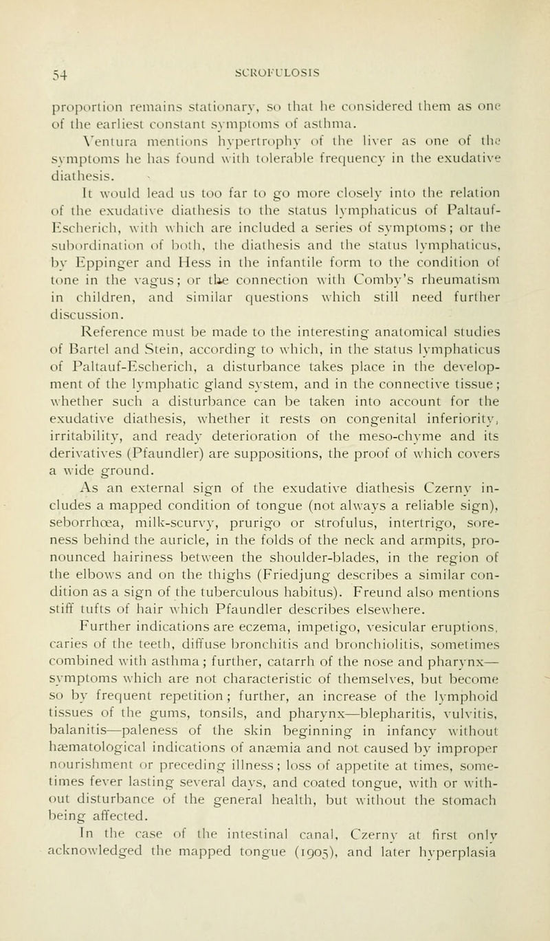 proi)(_>rtion remains staiionary, sd tliai he considered them as one of the earliest constant symptoms of asthma. \'entura mentions hypertrophy ()f the liver as one of the s\mi)loms he has found with tolerable freqiienc}' in the extidative diailu'sis. It would lead us too far to go more closely into the relation of the exudative diathesis to the status lymphaticus of Paltauf- Kscherich, with which are included a series of symptoms; or the subordination of both, the diathesis and the siaius Uniphalicus, bv Eppinger and Hess in the infantile form to the condition of tone in the vagus; or tlie connection Axiih Comby's rheumatism in children, and similar questions which still need further discussion. Reference must be made to the interesting anatomical studies of Bartel and Stein, according to which, in the status Ivmphaticus of Paltauf-Escherich, a disturbance takes place in the develop- ment of the lymphatic gland system, and in the connective tissue; whether such a disturbance can be taken into account for the exudative diathesis, whether it rests on congenital inferiority, irrital^iliiy, and ready deterioration of the meso-ch^•me and its derivatives (Pfaundler) are suppositions, the proof of which covers a wide ground. As an external sign of the exudative diathesis Czerny in- cludes a mapped condition of tongue (not always a reliable sign), seborrhoea, milk-scurvy, prurigo or strofulus, intertrigo, sore- ness behind the auricle, in the folds of the neck and armpits, pro- nounced hairiness between the shoulder-blades, in the region of the elbows and on the thighs (Friedjung describes a similar con- dition as a sign of the tuberculous habitus). Freund also mentions stiff tufts of hair which Pfaundler describes elsewhere. Further indications are eczema, impetigo, vesicular eruptions, caries of the teeth, diffuse bronchitis and bronchiolitis, sometimes combined with asthma; further, catarrh of the nose and pharynx— symptoms which are not characteristic of themselves, but become so by frequent repetition; further, an increase of the lymphoid tissues of the gums, tonsils, and pharynx—blepharitis, vulvitis, balanitis—paleness of the skin beginning in infancy without haimatological indications of auc-emia and not caused by improper nourishment or preceding illness; loss of appetite at times, some- times fever lasting several days, and coated tongue, with or with- out disturbance of the general health, but without the stomach being affected. In the case of the intestinal canal, Czernv at first only acknowledged the mapped tongue (1905), and later hyperplasia