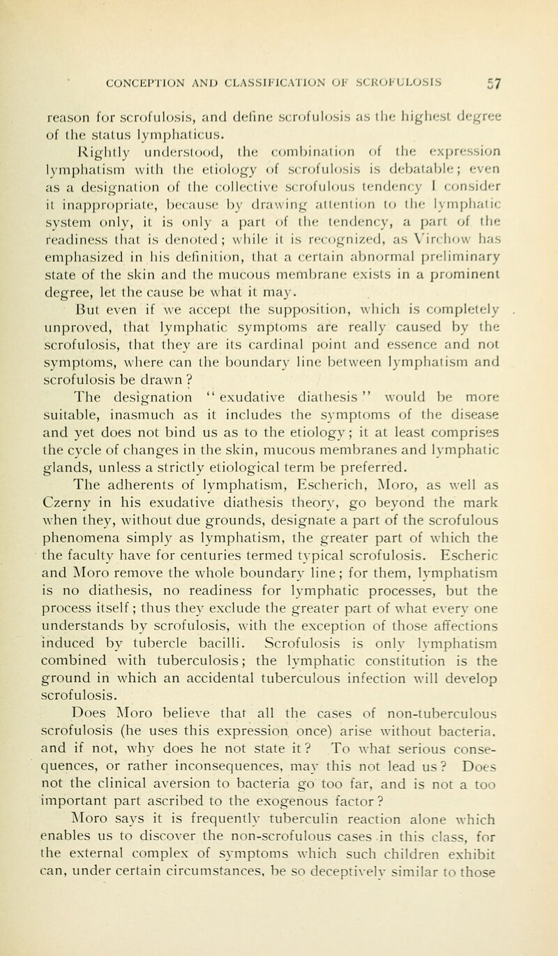 reason for scrofulosis, and define scrofulosis as ilie liiglif-st degree of the slatLis lyinj)l)ali(:u.s. l\igli(ly nndcM'Slood, llie (onibinal ion of ihe expression lymphatism willi iIk; etiology of s( rofiilosis is debatable; even as a designati(^n of the cc^llective s(rofuh)Lis tendency I consider it inappropriate, because by drawing attention lo the lymphatic system only, it is only a part of the tendency, a part of ilie readiness tliat is denoted; while it is recognized, as Virchow has emphasized in his defmiiion, (hat a certain abnormal preliminary state of the skin and the mucous membrane exists in a prominent degree, let the cause be what it may. But even if we accept the supposition, which is completely unproved, that lymphatic symptoms are really caused by the scrofulosis, that they are its cardinal point and essence and not symptoms, where can the boundary line between lymphatism and scrofulosis be drawn ? The designation  exudative diathesis  would be more suitable, inasmuch as it includes the symptoms of the disease and yet does not bind us as to the etiology; it at least comprises the cycle of changes in the skin, mucous membranes and lymphatic glands, unless a strictly etiological term be preferred. The adherents of lymphatism, Escherich, Moro, as well as Czerny in his exudative diathesis theory, go beyond the mark when they, without due grounds, designate a part of the scrofulous phenomena simply as lymphatism, the greater part of which the the facult}^ have for centuries termed typical scrofulosis. Escheric and Moro remove the whole boundary line; for them, Ivmphatism is no diathesis, no readiness for lymphatic processes, but the process itself; thus they exclude the greater part of what everv one understands by scrofulosis, with the exception of those affections induced by tubercle bacilli. Scrofulosis is onlv Ivmphatism combined with tuberculosis; the lymphatic constitution is the ground in which an accidental tuberculous infection will develop scrofulosis. Does Moro believe that all the cases of non-tuberculous scrofulosis (he uses this expression once) arise without bacteria, and if not, why does he not state it ? To what serious conse- quences, or rather inconsequences, may this not lead us ? Does not the clinical aversion to bacteria go too far, and is not a too important part ascribed to the exogenous factor ? Moro says it is frequently tuberculin reaction alone which enables us to discover the non-scrofulous cases in this class, for the external complex of symptoms which such children exhibit can, under certain circumstances, be so deceptively similar to those