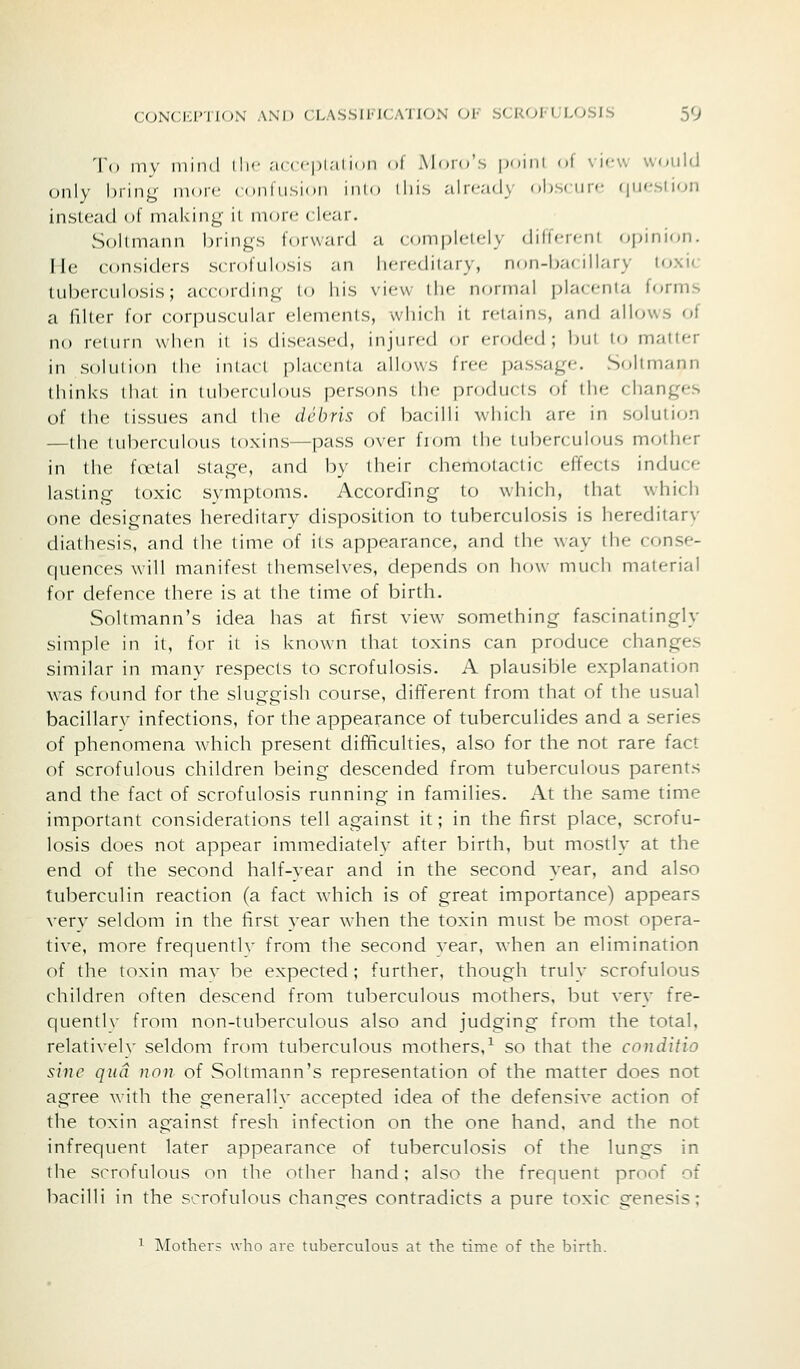 To mv mind I lie .-u ( ci)!,-!! ion of Morn's pomi of view W(juld only bring nior*- (<»nlii,sion inio iliis alicad} ol)s< iir'- (|Mr-siion instead of making il nmif < Icar. vSollmann brings forward a completely (Jilferenl (Opinion- He considers scrofulosis an hereditary, non-bacillary toxic tuberculosis; according to his view the normal placenta forms a filter for corpuscular elements, which it retains, and alUnvs of no return when il is diseased, injured or eroded; but lo matter in solution the iniact placenta allows free passage. Soltmann thinks that in tuberculous persons ilu- products of the changes of the tissues and liie debris of bacilli uhich are in solution —the tuberculous toxins—pass over from the tuberculous mother in the foetal stage, and by their chemotactic effects induce lasting toxic symptoms. According to which, that which one designates hereditary disposition to tuberculosis is hereditary diathesis, and the time of its appearance, and the way the conse- quences will manifest themselves, depends on how much material for defence there is at the time of birth. Soltmann's idea has at first view something fascinatingly simple in it, for it is known that toxins can produce changes similar in many respects to scrofulosis. A plausible explanation was found for the sluggish course, different from that of the usual bacillary infections, for the appearance of tuberculides and a series of phenomena which present difficulties, also for the not rare fact of scrofulous children being descended from tuberculous parents and the fact of scrofulosis running in families. At the same time important considerations tell against it; in the first place, scrofu- losis does not appear immediately after birth, but mostly at the end of the second half-vear and in the second year, and also tuberculin reaction (a fact which is of great importance) appears very seldom in the first year when the toxin must be most opera- tive, more frequentlv from the second vear, when an elimination of the toxin mav be expected; further, though truly scrofulous children often descend from tuberculous mothers, but very fre- quentlv from non-tuberculous also and judging from the total, relatively seldom from tuberculous mothers,^ so that the conditio sine qua non of Soltmann's representation of the matter does not agree with the generally accepted idea of the defensive action of the toxin ag-ainst fresh infection on the one hand, and the not infrequent later appearance of tuberculosis of the lungs in the scrofulous on the other hand; also the frequent proof of bacilli in the scrofulous changes contradicts a pure toxic genesis; 1 Mothers wlio are tuberculous at the time of the birth.
