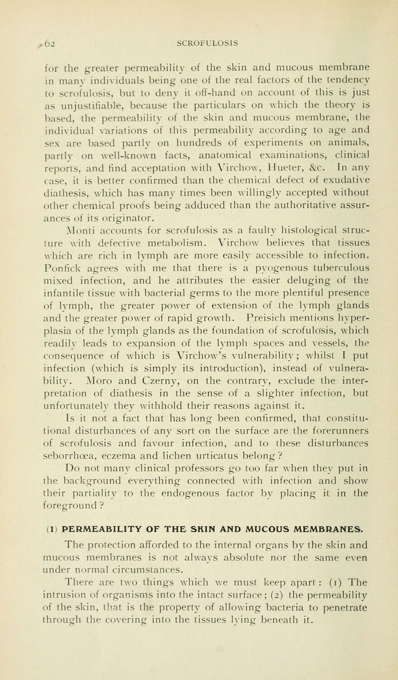 for the greater permeability of the skin and nuicous membrane in manv individuals being one of the real factors of the tendency to scrofulosis, but to deny it off-hand on account of this is just as unjustifiable, because the particulars on which the theory is based, the permeability of the skin and mucous membrane, the individual variations of this permeability according- to age and sex are based partlv on hundreds of experiments on animals, partlv on well-known facts, anatomical examinations, clinical reports, and tind acceptation with \'irchow, Ilueter, &:c. In any case, it is better confirmed than the chemical defect of exudative diathesis, which has many times been willingly accepted without other chemical proofs being adduced than the authoritative assur- ances of its originator. ^hinti accounts for scrofulosis as a faulty histological struc- ture with defecti\-e metabolism. \^irchow believes that tissues which are rich in Ivmph are more easily accessil:)le to infection. Ponhck agrees with me that there is a pyogenous tuberculous mixed infection, and he attributes the easier deluging of the infantile tissue with bacterial germs to the more plentiful presence of Ivmph, the greater power of extension of the lymph glands and the greater power of rapid growth. Preisich mentions hyper- plasia of the Ivmph glands as the foundation of scrofulosis, w hich readilv leads to expansion of the lymph spaces and vessels, the consequence of which is Virchow's vulnerability; whilst I put infection (which is simply its introduction), instead of vulnera- bility. Moro and Czerny, on the contrary, exclude the inter- pretation of diathesis in the sense of a slighter infection, but imforlunatelv they withhold their reasons against it. Is it not a fact that has long been confirmed, that constitu- tional disturbances of any sort on the surface are the forerunners of scrofulosis and favour infection, and to these disturbances seborrhoea, eczema and lichen urticatus belong? Do not manv clinical professors go too far wlicn tlicx put in the background everything connected willi infcclion and show their pariialitv to the endogenous factor bv placing it in the foreground ? (1) PERMEABILITY OF THE SKIN AND MUCOUS MEMBRANES. The protection afforded to the internal organs bv the skin and mucous membranes is not always absolute nor the same even under normal circumstances. There are two things which we must keep apart : (i) The intrusion of organisms into the intact surface; (2) the permeability of the skin, that is the property of allowing bacteria to penetrate through the covering into the tissues lying beneath it.