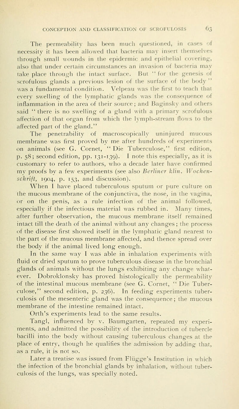 The pcrmc'iltiiil v li.'i.s Ix'cii imikIi (|iifsl k .iK-d, 111 (■a.s'^s ni necessily il has been allowed ili;ii Ii.-k kti.-i m.-iy iiis'Ti Ilicmselves ihroLigli small wounds in iIm- citidcrnin and fpidiclial covering', also lliaL under cerlnin ciic unisianecs an invasion ol bacifria may take place lliroUL;li die iniacl surface, liui lor die ^n-nesis of scrofulous glands a previous lesion of (lie surface oi the body  was a fundanienlal condition. Velpeau was llie first to leach that every swelling of (he l\nipha(ic glands \\;is die < ()nse(|iK^nce of inflammation in (he area of their source; and Haginsky and others said  (here is no swelling oi a gland \vi(h a prim.'iry scrofulous affection of that organ from which die lympli-siream (lows to the affected part of (he gland. The penetrability of macroscopiccill\ iimnjiiied mucous membrane was first pro\-ed by me after hundreds of experiments on animals (see G. Cornet,  Die Tuberculose, first edition, p. 58; second edition, pp. 131-139). I note this especially, as it is customary to refer to authors, who a decade later have confirmed mv proofs by a few experiments (see also Berliner kliu. U^ochen- schrijt, 1904, p. 153, and discussion). When I have placed tuberculous sputum or pure culture on the mucous membrane of the conjunctiva, the nose, in the vagina, or on the penis, as a rule infection of the animal followed, especially if the infectious material was rubbed in. Manv times, after further observation, the mucous membrane itself remained intact till the death of the animal without any changes; the process of the disease first showed itself in the lymphatic gland nearest to the part of the mucous membrane affected, and thence spread over the body if the animal lived long enough. In the same way I was able in inhalation experiments with fluid or dried sputum to prove tuberculous disease in the bronchial glands of animals without the lungs exhibiting anv change what- ever. Dobroklonsky has proved histologically the permeability of the intestinal mucous membrane (see G. Cornet,  Die Tuber- culose, second edition, p. 236). In feeding experiments tuber- culosis of the mesenteric gland was the consequence; the mucous membrane of the intestine remained intact. Orth's experiments lead to the same results. Tangl, influenced by v. Baumgarten, repeated mv experi- ments, and admitted the possibility of the introduction of tubercle bacilli into the body without causing tuberculous changes at the place of entry, though he qualifies the admission bv adding that, as a rule, it is not so. Later a treatise was issued from Fliigge's Institution in which the infection of the bronchial glands by inhalation, without tuber- culosis of the lungs, was specialh' noted.