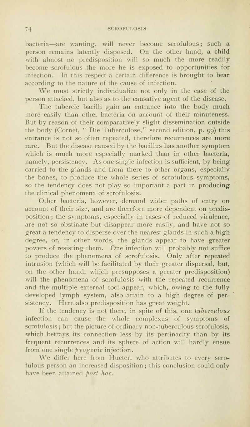 bacteria—are wanting, will never become scrofulous; such a person remains latently disposed. On the other hand, a child with almost no predisposition will so much the more readily become scrofulous the more he is exposed to opportunities for infection. In this respect a certain difference is brought to bear according to the nature of the cause of infection. We must strictly individualize not only in the case of the person attacked, but also as to the causative agent of the disease. The tubercle bacilli gain an entrance into the body much more easily than other bacteria on account of their minuteness. But by reason of their comparatively slight dissemination outside the body (Cornet,  Die Tuberculose, second edition, p. 99) this entrance is not so often repeated, therefore recurrences are more rare. But the disease caused by the bacillus has another symptom which is much more especially marked than in other bacteria, namely, persistency. As one single infection is sufficient, by being carried to the glands and from there to other organs, especially the bones, to produce the whole series of scrofulous symptoms, so the tendency does not play so important a part in producing the clinical phenomena of scrofulosis. Other bacteria, however, demand wider paths of entrv on account of their size, and are therefore more dependent on predis- position ; the symptoms, especially in cases of reduced virulence, are not so obstinate but disappear more easily, and have not so great a tendency to disperse over the nearest glands in such a high degree, or, in other words, the glands appear to have greater powers of resisting them. One infection will probably not suffice to produce the phenomena of scrofulosis. Only after repeated intrusion (which wnll be facilitated by their greater dispersal, but, on the other hand, which presupposes a greater predisposition) will the phenomena of scrofulosis with the repeated recurrence and the multiple external foci appear, which, owing to the fully developed lymph system, also attain to a high degree of per- sistency. Here also predisposition has great weight. If the tendency is not there, in spite of this, one tuberculous infection can cause the whole complexus of symptoms of scrofulosis ; but the picture of ordinary non-tuberculous scrofulosis, which betrays its connection less by its pertinacity than by its frequent recurrences and its sphere of action will hardly ensue from one single pyogenic injection. We differ here from Hueter, who attributes to ever}^ scro- fulous person an increased disposition; this conclusion could onlv have been attained post hoc.