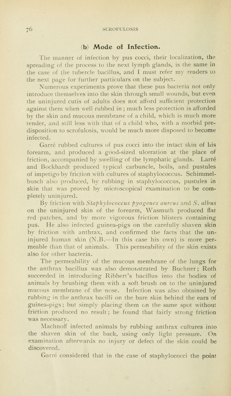 (b) Mode of Infection. The manner of infeclion by pus cocci, their localization, the spreading of the process to the next lymph glands, is the same in the case of the tubercle bacillus, and I must refer my readers lo the next page for further particulars on the subject. Numerous experiments prove that these pus bacteria not only introduce themselves into the skin through small wounds, but even the uninjured cutis of adults does not afford sufficient protection against them when well rubbed in ; much less protection is afforded by the skin and mucous membrane of a child, which is much more tender, and still less with that of a child who, with a morbid pre- disposition to scrofulosis, would be much more disposed to become infected. Garre rubbed cultures of pus cocci into the intact skin of his forearm, and produced a good-sized ulceration at the place of friction, accompanied by swelling of the lymphatic glands. Larr6 and Bockhardt produced typical carbuncle, boils, and pustules of impetigo bv friction with cultures of staphylococcus. Schimmel- busch also produced, bv rubl^ing in staphvlococcus, pustules in skin that was proved by microscopical examination to be com- pletely uninjured. By friction with Staphylococcus pyogenes aureus and S. albus on the uninjured skin of the forearm, Wasmuth produced flat red patches, and by more vigorous friction blisters containing pus. Fie also infected guinea-pigs on the carefully shaven skin by friction with anthrax, and confirmed the facts that the un- injured human skin (X.B.—In this case his own) is more,per- meable than that of animals. This permeability of the skin exists also for other bacteria. The permeability of the mucous membrane of the lungs for the anthrax bacillus was also demoristrated by Buchner; Roth succeeded in introducing Ribbert's bacillus into the bodies of animals by brushing them with a soft brush on to the uninjured mucous membrane of the nose. Infection was also obtained by rubbing in the anthrax bacilli on the bare skin behind the ears of guinea-pigs; but simply placing them on the same spot without friction produced no result; he found that fairly strong friction was necessary. Machnoff infected animals by rubbing anthrax cultures into the shaven skin of the back, using only light pressure. On examination afterwards no injury or defect of the skin could be discovered. Garre considered that in the case of staphylococci the point