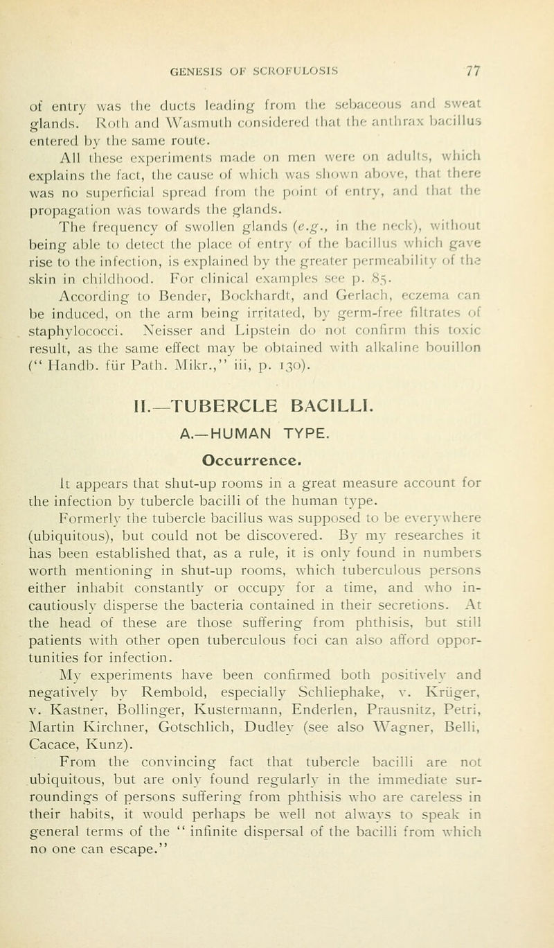 of entry was the ducts heading- from the sebacecHis and sweat Hands. Rolh and Wasnuilli considered that the anthrax bacillus entered by the same route. All these experiments made on men were on adults, wliich explains the fact, the cause of which was shown above, that there was no superficial spread from the point of f-ntry, and that the propagation was towards the glands. Tlie frequency of swollen glands {e.g., in the neck), without being able to detect the place of entry of the bacillus which gave rise to the infection, is explained by the greater permeability of th.? skin in childhood. For clinical examples see p. 85. According to Bender, Bockhardt, and Gerlach, eczema can be induced, on the arm being irritated, by germ-free filtrates of staphylococci. Neisser and Lipstein do not confirm this toxic result, as the same effect may be obtained with alkaline bouillon C Handb. fiir Path. Mikr.,'iii, p. 130). II.—TUBERCLE BACILLI. A.—HUMAN TYPE. Occurrence. It appears that shut-up rooms in a great measure account for the infection by tubercle bacilli of the human type. Formerly the tubercle bacillus was supposed to be everywhere (ubiquitous), but could not be discovered. By my researches it has been established that, as a rule, it is only found in numbers worth mentioning in shut-up rooms, which tuberculous persons either inhabit constantly or occupy for a time, and who in- cautiously disperse the bacteria contained in their secretions. At the head of these are those suffering from phthisis, but still patients with other open tuberculous foci can also afford oppor- tunities for infection. Mv experiments have been confirmed both positively and negatively by Rembold, especially Schliephake, v. Kriiger, V. Kastner, Bollinger, Kustermann, Enderlen, Prausnitz, Petri, Martin Kirchner, Gotschlich, Dudley (see also Wagner, Belli, Cacace, Kunz). From the convincing fact that tubercle bacilli are not ubiquitous, but are only found regularly in the immediate sur- roundings of persons suffering from phthisis who are careless in their habits, it would perhaps be well not always to speak in general terms of the  infinite dispersal of the bacilli from ^yhich no one can escape.