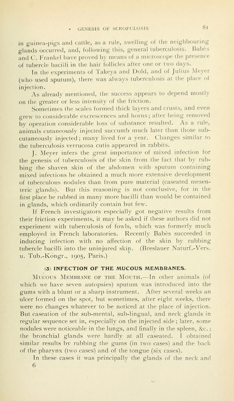 « GENESIS OF SCK(;M;L0.SIS Hi in guinca-j^igs and (.alllc, .-i.s a rule, .svv(;lliiig ol the n'-igliboiiring glands occurred, a,nd, following diis, general iul;<M-<,nlosi.s. Jiab--^ and C. iM-ankel have [)rov(;d by means of a microscope I he presen< <• of luberclc bacilli in Ihe hair follicles afler one or two days. In the experiments of Tak(;ya .md Dold, and of Julius Meyer (who used sputum), there was always iub'|-( ulosis ,-ii ih'- i)la( f of injection. As already menlioned, die success appears to depend mostly on the greater or less intensity of the friction. Sometimes the scales formed thick layers and < rusis, and f;ven grew to considerable excrescences and horns; after being removed by operation considerable loss of substance resulted. As a rule, animals cutaneously injected succumb much later than those sub- cutaneously injected; many lived for a year. Changes similar to the tuberculosis verrucosa cutis appeared in rabbits. J. Meyer infers the great importance of mixed infection for the genesis of tuberculosis of the skin from the fact that by rub- bing the shaven skin of the abdomen with sputum containing mixed infections he obtained a much more extensive development of tuberculous nodules than from pure material (caseated mesen- teric glands). But this reasoning is not conclusive, for in the first place he rubbed in many more bacilli than would be contained in glands, which ordinarily contain but few. If French investigators especially got negative results from their friction experiments, it may be asked if these authors did not experiment with tuberculosis of fowls, which was formerly much employed in French laboratories. Recently Babes succeeded in inducing infection with no affection of the skin by rubbing tubercle bacilli into the uninjured skin. (Breslauer Naturf.-Vers. u. Tub.-Kongr., 1905, Paris.) (3) INFECTION OF THE MUCOUS MEMBRANES. Mucous Membrane of the Mouth.—In other animals (of which we have seven autopsies) sputum was introduced into the gums with a blunt or a sharp instrument. After several weeks an ulcer formed on the spot, but sometimes, after eight weeks, there were no changes whatever to be noticed at the place of injection. But caseation of the sub-mental, sub-lingual, and neck glands in regular sequence set in, especially on the injected side; later, some nodules were noticeable in the lungs, and finalh* in the spleen, &c.; the bronchial glands were hardly at all caseated. I obtained similar results bv rubbing the gums (in two cases) and the back of the pharynx (two cases) and of the tongue (six cases). In these cases it was principallv the glands of the neck and 6