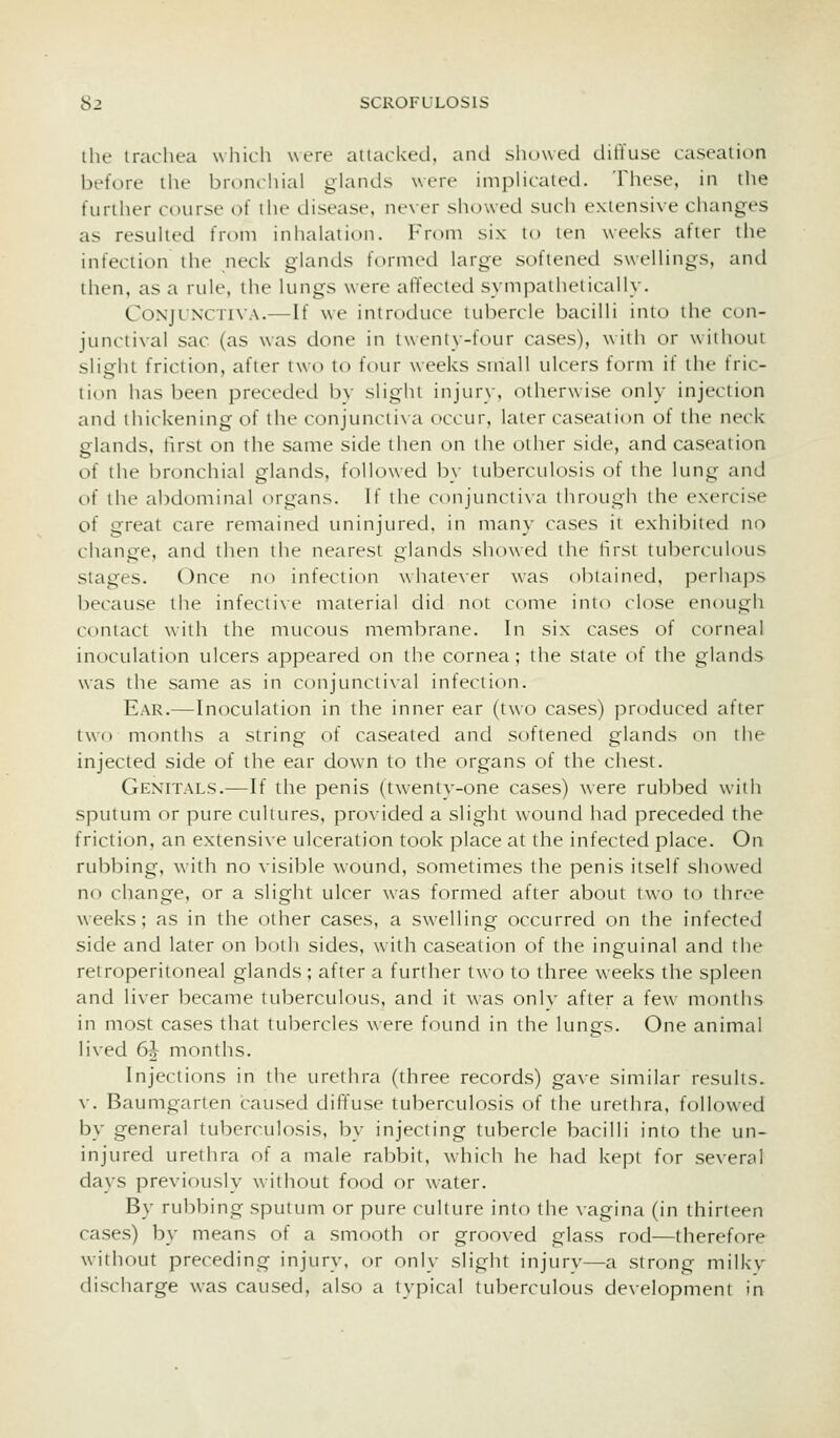 ihe iraclR-a wliich were attacked, and showed dilTuse caseation before the bronchial glands were implicated. These, in the further course of the disease, never showed such extensive changes as resulted from inhalation. From six to ten weeks after the infection the neck glands formed large softened sweUings, and then, as a rule, the lungs were alYecled sympathetically. Conjunctiva.—If we introduce tubercle bacilli into the con- junctival sac (as was done in twenty-four cases), with or without slight friction, after two to four weeks small ulcers form if the fric- tion has been preceded by slight injury, otherwise only injection and thickening of the conjunctixa occur, later caseation of the neck elands, hrst on the same side then on the other side, and caseation of the i)ronchial glands, followed by tuberculosis of the lung and of the abdominal organs. If ilie conjunciixa through the exercise of great care remained uninjured, in many cases it exhibited no change, and then the nearest glands showed the hrst tuberculous stages. Once no infection \\iiate\er was obiaincd, pcrhajis l)ecause the infectixe material did not come into close enough contact with the mucous membrane. In six cases of corneal inoculation ulcers appeared on the cornea; the state of the glands was the same as in conjuncti\al infection. Ear.—Inoculation in the inner ear (two cases) produced after two months a string of caseated and softened glands on the injected side of the ear down to the organs of the chest. Genitals.—If the penis (twenty-one cases) were rubbed with sputum or pure cultures, provided a shght wound had preceded the friction, an extensive ulceration took place at the infected place. On rubbing, with no visible wound, sometimes the penis itself showed no change, or a slight ulcer was formed after about two to three weeks; as in the other cases, a swelling occurred on the infected side and later on both sides, with caseation of the inguinal and the retroperitoneal glands; after a further two to three weeks the spleen and liver became tuberculous, and it was only after a few months in most cases that tubercles were found in the lungs. One animal lived 6^ months. Injections in the urethra (three records) gave similar results. v. Baumgarten caused diffuse tuberculosis of the urethra, followed by general tuberculosis, by injecting tubercle bacilli into the un- injured urethra of a male rabbit, w-hich he had kept for several days previously without food or water. By rubbing sputum or pure culture into the vagina (in thirteen cases) by means of a sinooth or grooved glass rod—therefore without preceding injury, or only slight injurv—a strong milky discharge was caused, also a typical tul^erculous development in