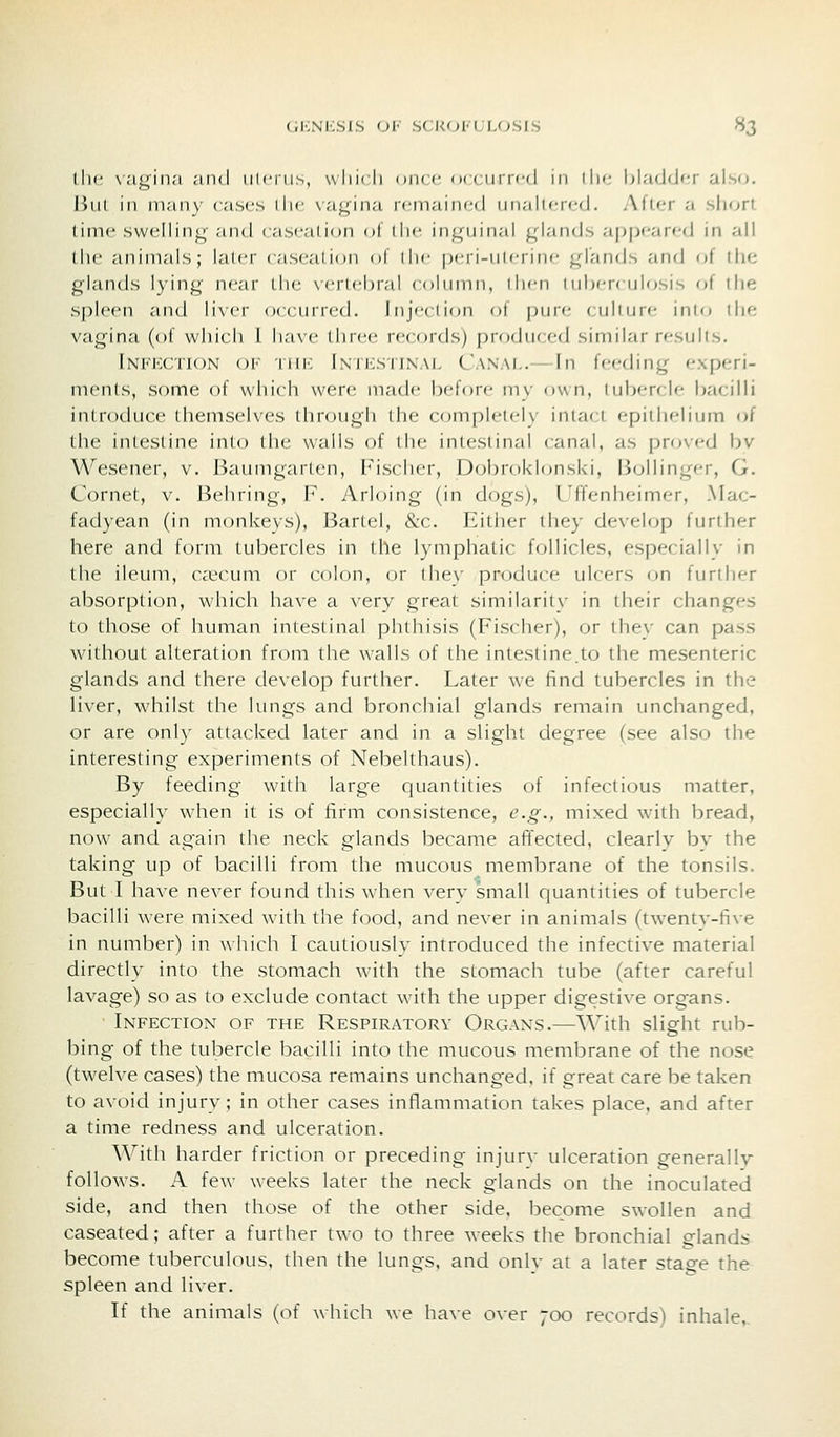 the vayin.'i ^ind iilcni.s, vvliicli dikc (x ( iini-d m llii- bladder also. But ill many cases die \agina r(;iTiaine(J iinalier(,-d. Alter ;i short time sweliinj^- and caseation of llie inguinal glan(Js ai}pearc(J in all (he animals; kilci' caseation ol die pcri-iiicriiic gl-'inds and of ihe glands lying near the \'ertebral coknnii, dicn 1 ubf-rcuU^sis of the spleen and li\er occurred. Injeclion ol piir<- culture into the vagina (of which I lirivc (luce records) produrcd similar results. fNi<i<:cTi()N OF Till-; lNii:siiN.\L Canal.— In feeding experi- ments, some of which were made before my own, tubercle bacilli introduce themselves through (he completely intact epithelium of the intestine into the walls of the intestinal canal, as pro\ed bv Wesener, v. Baumgarten, Fischer, Dobrokhmski, Bollinger, G. Cornet, v. Behring, P. Arloing (in dogs), Uffenheimer, Mac- fadyean (in monkevs), Bartel, &c. Eitlier they develop further here and form tubercles in the lymphatic follicles, especially in the ileum, Ccccum or colon, or the\' produce ulcers on further absorption, which have a very great similarity' in their changes to those of human intestinal phthisis (Fischer), or they can pass without alteration from the walls of the intestine.to the mesenteric glands and there develop further. Later we find tubercles in the liver, whilst the lungs and bronchial glands remain unchanged, or are only attacked later and in a slight degree (see also the interesting experiments of Nebelthaus). By feeding with large quantities of infectious matter, especially when it is of firm consistence, e.g., mixed with bread, now and again the neck glands became affected, clearly bv the taking up of bacilli from the mucous membrane of the tonsils. But I have never found this when very small quantities of tubercle bacilli were mixed with the food, and never in animals (twentv-five in number) in which I cautiously introduced the infective material directly into the stomach with the stomach tube (after careful lavage) so as to exclude contact with the upper digestive organs. Infection of the Respiratory Organs.—With slight rub- bing of the tubercle bacilli into the mucous membrane of the nose (twelve cases) the mucosa remains unchanged, if great care be taken to avoid injury; in other cases inflammation takes place, and after a time redness and ulceration. With harder friction or preceding injury ulceration generally follows. A few weeks later the neck glands on the inoculated side, and then those of the other side, become swollen and caseated; after a further two to three weeks the bronchial glands become tuberculous, then the lungs, and onlv at a later stage the spleen and liver. If the animals (of which we have over 700 records) inhale,.