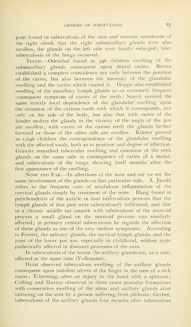 pont found in tuberculosis of llic skin .-umI miKoir. inrnibraiie of the right cheek lha,( ilw ii!_;lii suhina \ill;ir\ ;_;laii'ls were also swollen, the glands on ihc Idi side w-ir liai(ll\ enlarged; laler tuberculosis of d)e lungs (»((nir<'d. Tkktii.—Odenlhal found in ^4(1 rhildn-n swelling of the submaxillary glands conse(|ueni upon denial (arir-s. Berten established a comjjlele coincidence noi only beiween the position of the caries, but also between ilie iniensiiy of ihe glandular swelling and the caries which caused ii. I loppe also established swelling of Ihe maxillary lymph glands as an extremely frefpient consecjuent symptom of caiies of die leedi ; Siar* k noiiced the same slricllv local dependence of the glandular swelling upon the situation of (lie carious loolli with which it cf)rresponds, not onl\' on the side of the body, but also that with caries of the hinder molars the glands in the vicinity of the angle of the jaw are.swollen; with caries of the canine teeth the glands farther forward or those of the other side are swollen. Korner proved in 1,646 children the correspondence of the glandular swelling with the affected tooth, both as to position and degree of affection. Grawitz remarked tubercular swelling and caseation of the neck glands on the same side in consequence of caries of a molar, and tuberculosis of the lungs showing itself months after the first appearance of the swelling. Nose and Ear.—Tn affections of the nose and ear we see the same involvement of the glands on that particular side, A. Jacobi refers to the frequent cure of scrofulous inflammation of the cervicalglands simply by treatment of the nose. Hang found in perichondritis of the auricle in four tuberculous persons that the Ivmph glands of that part were tuberculously intiltrated, and that in a chronic middle ear catarrh with tuberculosis of the mastoid process a small gland on the mastoid process was similarly affected; in primarv central tuberculosis he regards the affection of these glands as one of the very earliest svmptoms. According to Ferreri, the salivarv glands, the cervical Ivmph glands, and the joint of the lower jaw are, especiallv in childhood, seldom svm- pathetically affected in diseased processes of the ears. Tn tuberculosis of the breast the axillary glands are, as a rule, aft'ected at the same time (Volkmann). Hoist observed tuberculous swelling of the axillary glands consequent upon indolent ulcers of the finger in the case of a sick nurse ; Tcherning, after an injury to the hand with a spittoon ; Colling and Murray observed in three cases pustular formations with consecutive swelling of the ulnar and axillarv glands after tattooing on the arm bv a person suffering from phthisis; Gerber, tuberculosis of the axillarv piands four months after tuberculous