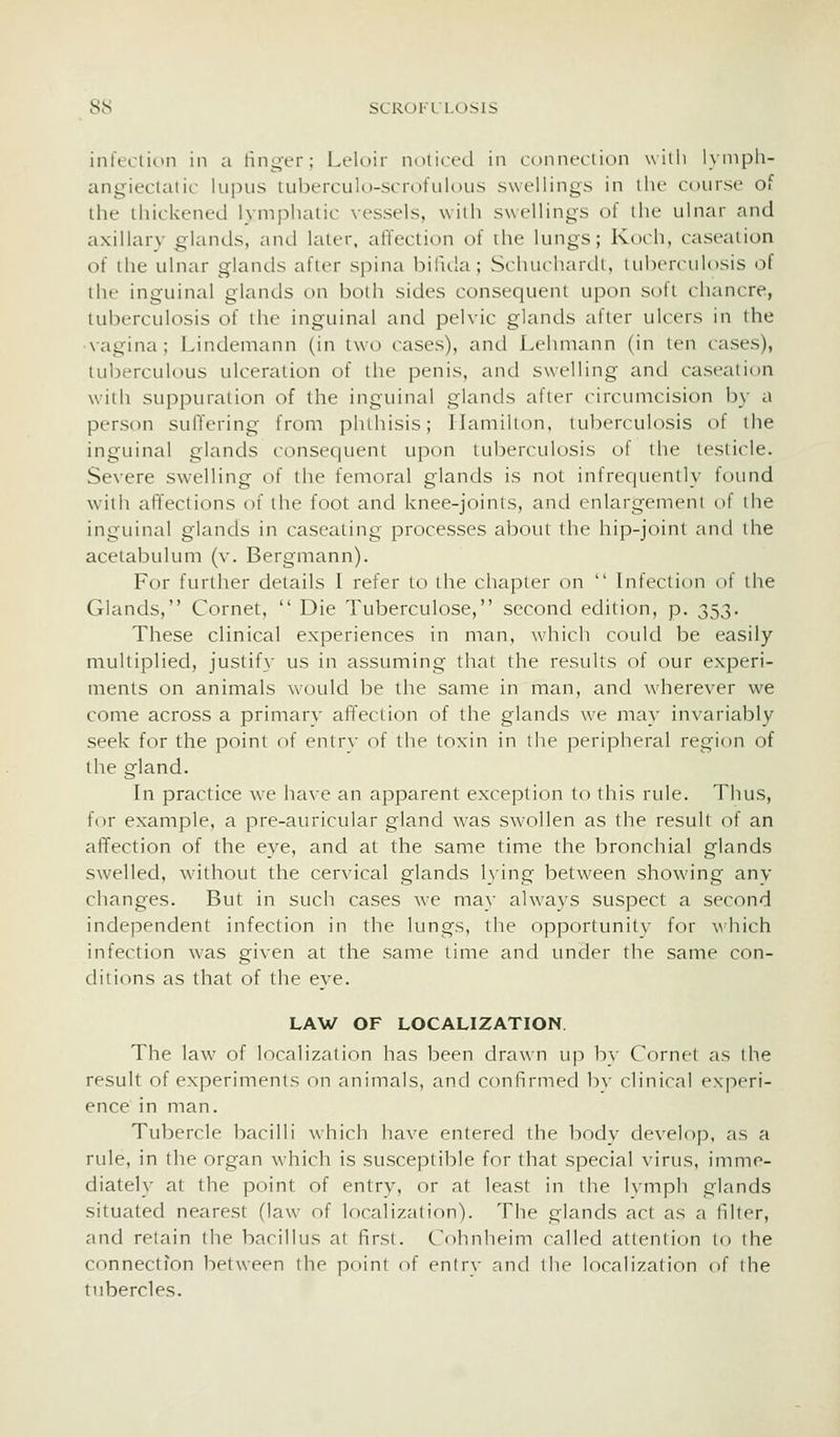 infeclitMi in a linger; Leloir noliced in connciiion willi lynipli- angieclaiic lu|nis tuberculo-scrofulous swellings in ilu course of the thickened lymphatic vessels, with swellings of the ulnar and axillarv glands, and later, affection of the lungs; Koch, caseation of the ulnar glands after spina bifula; Schuchardt, tuberculosis of the inguinal glands on both sides consequent upon soft chancre, tuberculosis of the inguinal and pelvic glands after ulcers in the •vagina; Lindemann (in two cases), and Lehmann (in ten cases), tuberculous ulceration of the penis, and swelling and caseation with suppuration of the inguinal glands after circumcision by a person suffering from phthisis; Hamilton, tuberculosis of the inguinal glands consequent upon tuberculosis of the lesiicle. Severe swelling of the femoral glands is not infrequently found with affections of the foot and knee-joinls, and enlargement of ihe inguinal glands in case^iting processes about the hip-joini and the acetabulum (v. Bergmann). For further details I refer to the cliapter on  Infection of the Glands, Cornet,  Die Tuberculose, second edition, p. 353. These clinical experiences in man, which could be easily multiplied, justify us in assuming that the results of our experi- ments on animals would be the same in man, and wherever we come across a primary affection of the glands we may invariably seek for the point of entrv of the toxin in the peripheral region of the gland. In practice we have an apparent exception to this rule. Thus, f(^r example, a pre-auricular gland was swollen as the result of an affection of the eye, and at the same time the bronchial glands swelled, without the cervical glands lying between showing any changes. But in such cases we may always suspect a second independent infection in the lungs, the opportunity for vhich infection was given at the same time and under the same con- ditions as that of the eye. LAW OF LOCALIZATION The law of localization has been drawn up hv Cornel as I he result of experiments on animals, and confirmed b\- clinical experi- ence in man. Tubercle bacilli which have entered the body develop, as a rule, in the organ which is susceptible for that special virus, imme- diately at the point of entry, or at least in the Ivmph glands situated nearest (law of localization). The glands act as a filler, and retain the bacillus at first. Cohnheim called attention lo the connection between the point of entry and the localization of the tubercles.