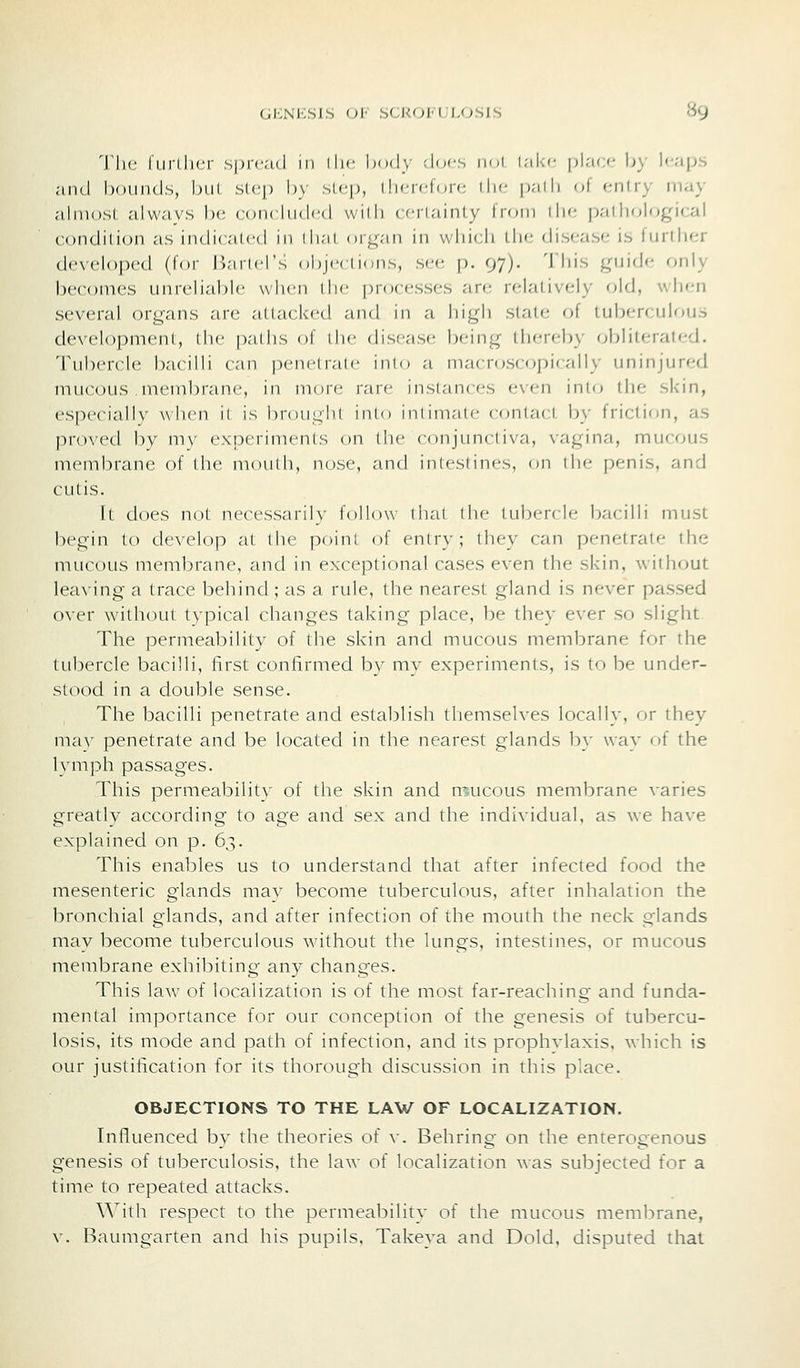 TIk; furUicr sprc-ul 111 iIm- Ixidy docs iiol l;ii:c place by leaps .'ind hoiiiitls, bill sicp by sicp, Ili<iflc»i': ilw |).-iili of entry may almosl alwavs b(; coikIim led vvidi cci-l.-iinly Irom die pathological condilion as indicalcd in di.'ii 0114.-111 in whicli tlic disease is further developed (for Jiartcl's objV(ii(jns, see p. 97). This guide only becomes unreliiible when ilic processes ar(; rfjalively old, when several organs are attticked and in a high state of tuberciihius development, the paths of the disease being thereby obliterated. Tubercle bacilli can penetrate into a macroscopically uninjured mucous .membrane, in more rare instances even into the skin, especially when it is brought into intimntc contact by friction, as proved by niy experiments on the conjiindiva, vagina, mucous membrane of the moiUh, nose, and inlesiincs, on ihf penis, and cutis. It does not necessariU- follow thai llu- tubercle bacilli must begin to develop at the point of entry; they can penetrate the mucous membrane, and in exceptional cases even the skin, without leaving a trace behind; as a rule, the nearest gland is never passed over without tvpical changes taking place, be they ever so slight The permeability of the skin and mucous membrane for the tubercle bacilli, first confirmed by mv experiments, is to be under- stood in a double sense. The bacilli penetrate and establish themselves locally, or they mav penetrate and be located in the nearest glands b} way ni the lymph passages. This permeability of the skin and mucous membrane varies greatlv according to age and sex and the individual, as we have explained on p. 6,^. This enables us to understand that after infected food the mesenteric glands mav become tuberculous, after inhalation the bronchial glands, and after infection of the mouth the neck glands may become tuberculous without the lungs, intestines, or mucous membrane exhibiting any changes. This laAv of localization is of the most far-reaching and funda- mental importance for our conception of the genesis of tubercu- losis, its mode and path of infection, and its prophvlaxis. which is our justification for its thorough discussion in this place. OBJECTIONS TO THE LAW OF LOCALIZATION. Influenced by the theories of v. Behring on the enterogenous genesis of tuberculosis, the law of localization was subjected for a time to repeated attacks. With respect to the permeability of the mucous membrane, v. Baumgarten and his pupils, Takeya and Dold, disputed that