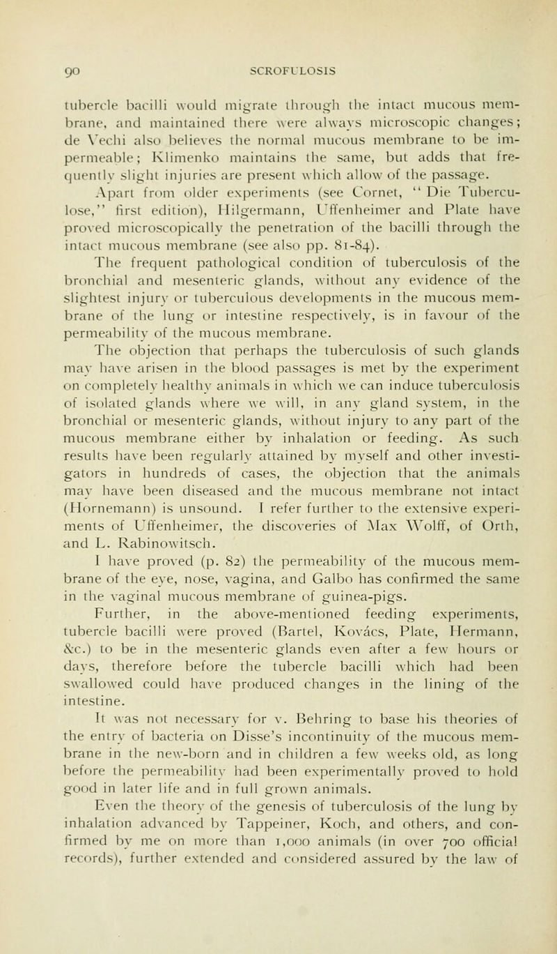 tubercle bacilli would migrate ihri>ugh the inlaci mucous mem- brane, and maintained there were always microscopic changes; de Vechi also believes the normal mucous membrane to be im- permeable; Klimenko maintains the same, but adds that fre- cjuentlv slight injuries are present which allow of the passage. Apart from older experiments (see Cornet,  Die Tubercu- lose, first edition), Ililgermann, I'ffenheimer and Plate have proved microscopically the penetraiion of the bacilli through the intact mucous membrane (see also pp. 81-84). The frequent pathological condition of tuberculosis of the bronchial and mesenteric glands, wiihoui any evidence of the slightest injur\- or tuberculous developments in the mucous mem- brane of the lung or intestine respectively, is in favour of the permeability of the mucous membrane. The objection that perhaps the tuberculosis of such glands mav have arisen in the blood passages is met by the experiment on completely health}- animals in which we can induce tuberculosis of isolated glands where we \\ill, in any gland system, in the bronchial or mesenteric glands, without injury to any part of the mucous membrane either by inhalation or feeding. As such results have been regularly attained by myself and other investi- gators in hundreds of cases, the objection that the animals may have been diseased and the mucous membrane not intact (Hornemann) is unsound. I refer further to the extensive experi- ments of Uffenheimer, ilie discoveries of Max Wolff, of Orth, and L. Rabinowitsch. I have proved (p. 82) the permeability of the mucous mem- brane of the eye, nose, vagina, and Galbo has confirmed the same in the vaginal mucous membrane of guinea-pigs. Further, in the above-mentioned feeding experiments, tubercle bacilli were proved (Barlel, Kovacs, Plate, Hermann, &c.) to be in the mesenteric glands even after a few hours or days, therefore before the tubercle bacilli which had been swallowed could have produced changes in the lining of the intestine. It was not necessary for v. Behring to base his theories of the entry of bacteria on Disse's inconiinuity of the mucous mem- brane in the new-born and in children a few weeks old, as long before the permeabilitv had been experimentall\- proxed to hold good in later life and in full grown animals. E\en the theory of the genesis of tuberculosis of the hing bv inhalation advanced by Tappeiner, Koch, and others, and con- firmed by me on more than i,o(X) animals (in over 700 official recf)rds), further extended and considered assured bv the law of