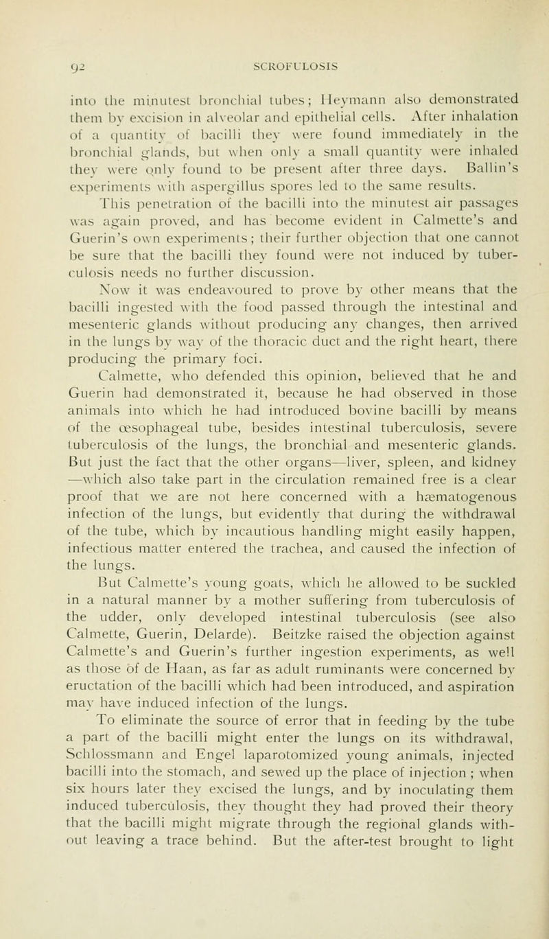 inu> lilt- ini.nuU'.si bronchial luhcs; llryinanii also cicnionstraied them bv excision in alveolar and epithelial cells. After inhalation of a c|uaniitv of bacilli they were found imniedialely in the bronchial glands, btit when only a small quaniily were inhaled thev were o.nlv found to be present after three days. Ballin's experiments with aspergillus spores led to the same results. This penetration of the bacilli into the minutest air passages was again pro\ed, and has become e\idenl in L'almette's and Guerin's own experiments; their further objection that one cannot be sure that the bacilli they found were not induced by tuber- culosis needs no further discussion. Now it was endeavoured to prove b}- other means that the bacilli ingested with the food passed through the intestinal and mesenteric glands \\iihout j^roeliicing any changes, then arrived in the lungs bv wav of the thoracic duct and the right heart, there producing the primary foci. Calmette, who defended this opinion, believed that he and Guerin had demonstrated it, because he had observed in those animals into which he had introduced bovine bacilli by means of the oesophageal tube, besides intestinal tuberculosis, severe tuberculosis of the lungs, the bronchial and mesenteric glands. But just the fact that the other organs—liver, spleen, and kidney —which also take part in the circulation remained free is a clear proof that we are not here concerned with a ha^matogenous infection of the lungs, btit evidently that during the withdrawal of the tube, which by incautious handling might easily happen, infectious matter entered the trachea, and caused the infection of the lungs. But Calmette's young goats, which he allowed to be suckled in a natural manner by a mother sufifering from tuberculosis of the udder, only developed intestinal tuberculosis (see also Calmette, Guerin, Delarde). Beitzke raised the objection against Calmette's and Guerin's further ingestion experiments, as well as those of de Haan, as far as adult ruminants were concerned bv eructation of the bacilli w^hich had been introduced, and aspiration mav have induced infection of the lunps. To eliminate the source of error that in feeding by the tube a part of the bacilli might enter the lungs on its withdrawal, Schlossmann and Engel laparotomized young animals, injected bacilli into the stomach, and sewed up the place of injection ; when six hours later they excised the lungs, and by inoculating them induced tuberciilosis, they thought they had proved their theory that the bacilli might migrate through the regional glands with- out leaving a trace behind. But the after-test brought to light