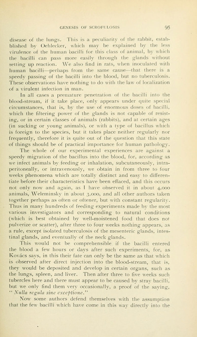 disc.-isc ol' llic lun^''.s. Tliis is ;i [x-niliarity of tl)c rabljil, estab- hlisln-d bv ( )('lilc(l<('r, \\lii(li in.-iy be explainr-d by the Ifss vii'iilcncc ol ilic liimi,-ii) b.-icilb lor lliis class of animal, by which the bacilli can i)as.s more easily iIii(Mil(Ii iIic ^dands without seninq- up reaction. We also find in lais, when inoculated with liiunan bacilli—perhaps from die same cause dial diere is a speedy passing of the bacilli inl(j die blood, but nf) tuberculosis. These observations ha\'e nothing to do with the law of localization of a virulent infection in man. In all cases a premature penetration of the bacilli into the blood-stream, if it take place, only appears under cjuite special circumstances, (hat is, 1)\' the use of enormmis doses of bacilli, which the fdtering power of the glands is not capable of resist- ing, or in certain classes of animals (rabbits), and at certain ages (in sucking or young animals), or with a type of bacillus which is foreign to the species, but it takes place neither regularly nor frequently, therefore it is quite out of the question that this state of things should be of practical importance for htmian pathology. The whole of our experimental experiences are against a speedy migration of the bacillus into the blood, for, according as we infect animals b\' feeding or inhalation, subcutaneously, intra- peritoneally, or intra\'enously, we obtain in from three to four weeks phenomena which are totally distinct and easy to differen- tiate before their characteristics have been effaced, and this occurs not only now and again, as I have observed it in about 4.000 animals, Weleminsky in about 3.000, and all other authors taken together perhaps as often or oftener, but with constant regularity. Thus in many hundreds of feeding experiments made bv the most various investigators and corresponding to natural conditions (which is best obtained by well-moistened food that does not pulverize or scatter), after three to four weeks nothing appears, as a rule, except isolated tuberculosis of the mesenteric glands, intes- tinal glands, and eventually of the neck glands. This would not be comprehensible if the bacilli entered the blood a few hours or days after such experiments, for, as Kovacs says, in this their fate can onlv be the same as that which is observed after direct injection into the blood-stream, that is, they Avould be deposited and develop in certain organs, such as the lungs, spleen, and liver. Then after three to five weeks such tubercles here and there must appear to be caused bv strav bacilli, but we only find them very occasionally, a proof of the saving,  Nulla regula sine exceptione. Now some authors defend themselves with the assumption that the few bacilli which have come in this wav directly into the