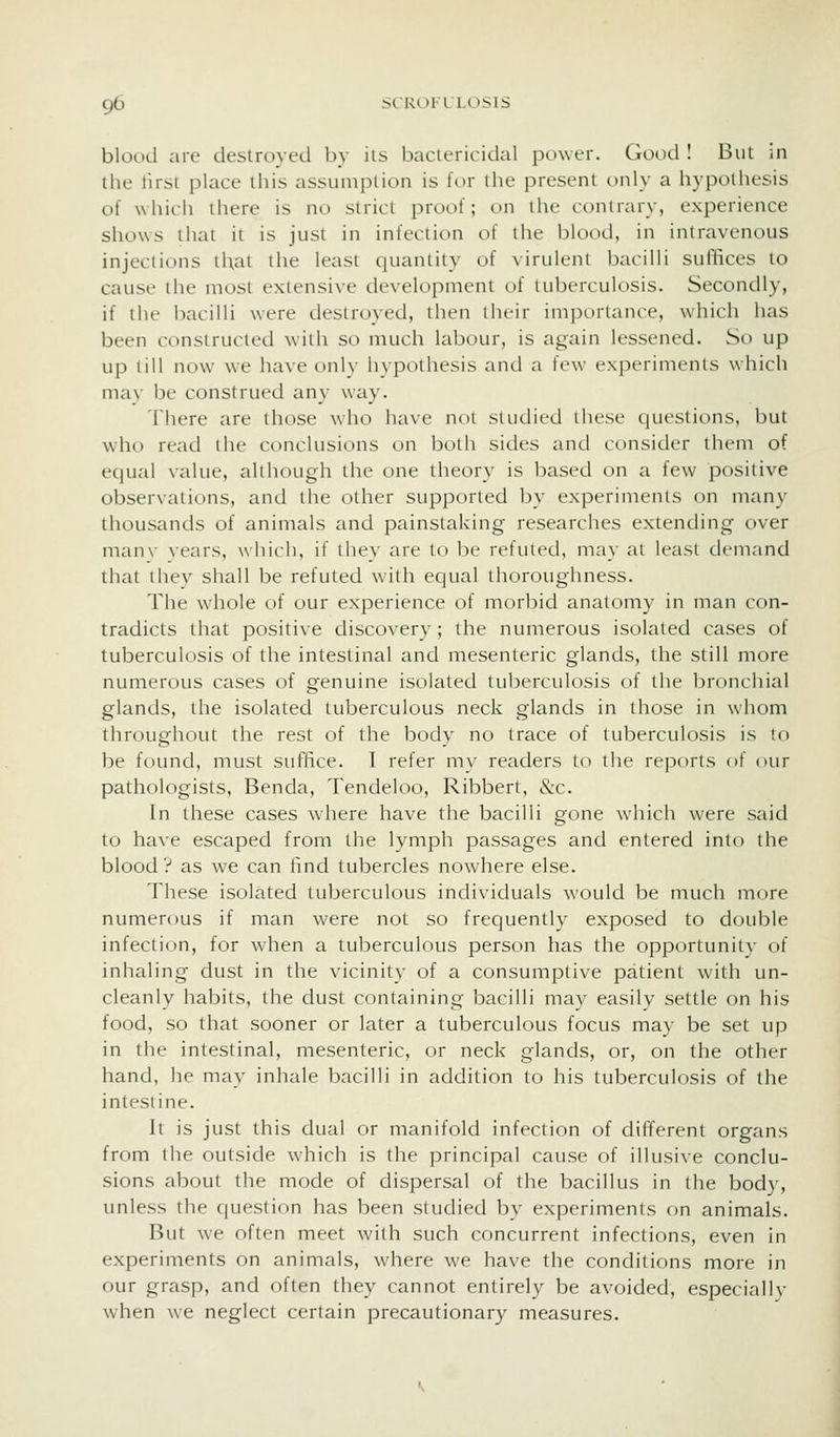 blood are destroyed by iis bacicricidal power. Good I But in the lirst place this assumption is for the present only a hypothesis of which there is no strict proof; on the contrary, experience shows that it is just in infection of the blood, in intravenous injections that the least quantity of virulent bacilli suflices to cause the most extensive development of tuberculosis. Secondly, if the bacilli were destroyed, then their im])orlance, which has been constructed with so much labour, is again lessened. St) up up till now we have onlv hvpothesis and a few exixM-imcnts which mav be construed any way. There are those who have not studied these questions, but who read the conclusions on both sides and consider them of equal value, although the one theory is based on a few positive observations, and the other supported by experiments on many thousands of animals and painstaking researches extending over man\- vears, whi(-h, if they are to be refuted, may at least demand that they shall be refuted with equal tlioroughness. The whole of our experience of morbid anatomy in man con- tradicts that positive discovery; the numerous isolated cases of tuberculosis of the intestinal and mesenteric glands, tlie still more numerous cases of genuine isolated tu]:)erculosis of the bronchial glands, the isolated tuberculous neck glands in those in whom throughout the rest of the body no trace of tuberculosis is to be found, must suffice. I refer my readers to the reports of our pathologists, Benda, Tendeloo, Ribbert, &c. In these cases where have the bacilli gone w^hich were said to hiive escaped from the lymph passages and entered into the blood ? as we can find tubercles nowhere else. These isolated tuberculous individuals would be much more numerous if man were not so frequently exposed to double infection, for when a tuberculous person has the opportunity of inhaling dust in the vicinity of a consumptive patient with un- cleanly habits, the dust containing bacilli may easily settle on his food, so that sooner or later a tuberculous focus may be set up in the intestinal, mesenteric, or neck glands, or, on the other hand, he may inhale bacilli in addition to his tuberculosis of the intestine. It is just this dual or manifold infection of different organs from the outside which is the principal cause of illusive conclu- sions about the mode of dispersal of the bacillus in the body, unless the question has been studied by experiments on animals. But we often meet with such concurrent infections, even in experiments on animals, where we have the conditions more in our grasp, and often they cannot entirely be avoided, especially when we neglect certain precautionary measures.