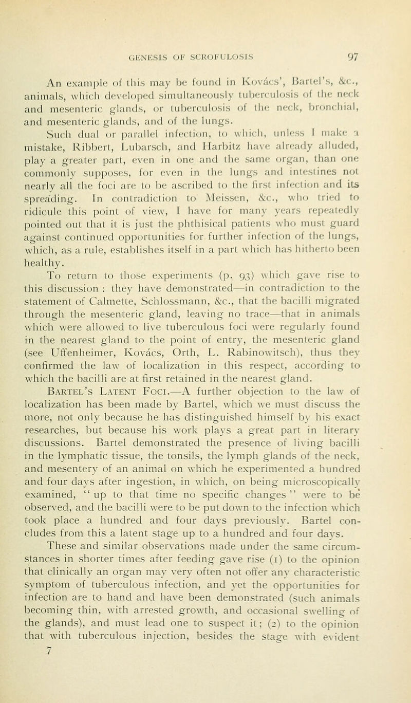 An example of iliis may be found in Kovacs', liarK-l's, &c., animals, which dcNcloped simuhaneously luhcnulosis of the neck and mesenteric glands, or lul)erculosis of the neck, broiu hi.-ii, and mesenteric glands, and of the lungs. Such dual or parallel infcclion, lo wliicli, unless I ni,-il<e -i mistake, Ribberl, Lubarscli, .-md llarbil/. ha\»- already alluded, play a grealer pari, even in one and the same (^rgan, than one commonly sup|)oses, for even in the; lungs and intestines not nearly all (lie foci are to be ascribed lo ilie llrst infection and its spreatling. In conlradiction to Meissen, &c., who tried to ridicule this point of view, I have for many years repeatedly pointed out that il is just the i)hlhisical patients who must guard against continued opportunities for further infection of the lungs, which, as a rule, establishes itself in a part which has hitherto been healthy. To return to those experiments (p. 93) which gave rise to this discussion : they have demonstrated—in contradiction to the statement of Calmette, Schlossmann, &c., that the bacilli migrated through the mesenteric gland, leaving no trace—that in animals which were allowed to live tuberculous foci were regularly found in the nearest gland to the point of entry, the mesenteric gland (see Uffenheimer, Kovacs, Orth, L. Rabinowitsch), thus they confirmed the law of localization in this respect, according to which the bacilli are at first retained in the nearest gland. Bartel's Latent Foci.—A further objection to the law of localization has been made by Bartel, which we must discuss the more, not only because he has distinguished himself by his exact researches, but because his work plays a great part in literary discussions. Bartel demonstrated the presence of living bacilli in the lymphatic tissue, the tonsils, the lymph glands of the neck, and mesentery of an animal on which he experimented a hundred and four days after ingestion, in w-hich, on being microscopically examined, up to that time no specific changes  were to be observed, and the bacilli were to be put down to the infection which took place a hundred and four days previously. Bartel con- cludes from this a latent stage up to a hundred and four days. These and similar observations made under the same circum- stances in shorter times after feeding gave rise (i) to the opinion that clinically an organ may very often not offer any characteristic symptom of tuberculous infection, and yet the opportunities for infection are to hand and have been demonstrated (such animals becoming thin, with arrested growth, and occasional swelling of the glands), and must lead one to suspect it; (2) to the opinion that with tuberculous injection, besides the stage with evident 7