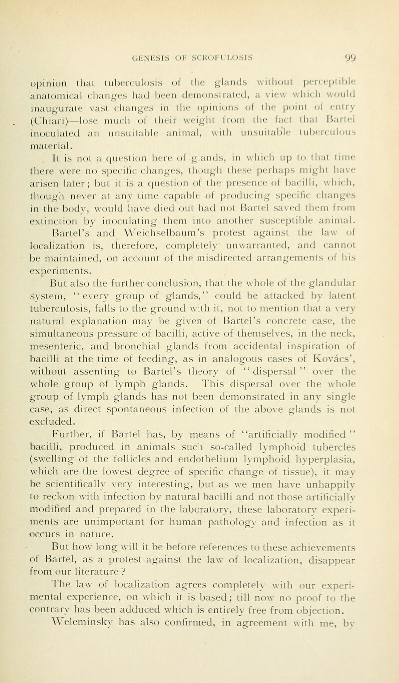 opinion lli;ii I iihcK iilosis ol ilic <4lai)(ls wiilioiil pf,'r(:<;plibN; analomical ( lian^cs liad Ixrn (Icinonsl lalcd, a \ ic\s wliic.li would inaui^uralc vasl ( liaiij^cs in ilic opinions ol iIk- |)oini of r-nlry (Cliiari)—lose niiicli ol ilicir \\ciL;lii Ironi llic lari dial liarl«-i in(xailat('d an un.sinlal)lc aniniai, widi nnsnilahic I uhi-rc iiloii-, malcrial. Il is nol a (|iii'Slion licrc ol inlands, in wliicli n|) lo tli'il linir- there were no specilic clian^cs, dioni^li diese perlia|js loiglil lia\e arisen later; hut il is a (|iicsnon ol dw presence of bacilli, which, dioui^li nc\cr al anv hnic rap,-il)lc ol producing specific changes in llie hodv, would have died oul had not IJartel saved them from exlinclion by inoculating llicni inio another susceptible animal. Barlcl's and Weichselbaum's protest against the law of localization is, therefore, completely unwarranted, and cannot be maintained, on accoimt of the misdirected arrangements of his experiments. But also the further conclusion, that the wh(jle of the glandular system,  everv group of glands, could be attacked by latent tuberculosis, falls to the ground with il, not to mention that a very natural explanation may be given of Jiartel's concrete case, the simultaneous pressure of bacilli, active of themselves, in the neck, mesenteric, and bronchial glands from accidental inspiration of bacilli at the time of feeding, as in analogous cases of Kovacs', without assenting to Bartel's theory of  dispersal  over the whole group of lymph glands. This dispersal over the whole group of lympii glands has not been demonstrated in any single case, as direct spontaneous infection of the above glands is not excluded. Further, if Bartel has, by means of artiticialh- modified  bacilli, produced in animals such so-called Ivmphoid tubercles (swelling of the follicles and endothelium Ivmphoid hvperplasia, which are the low^est degree of specific change of tissue), it mav be scientifically very interesting, but as we men have unhappilv to reckon with infection by natural bacilli and not those artificiallv modified and prepared in the laboratorv, these laboratorv experi- ments are unimportant for human pathologv and infection as it occurs in nature. But how long will it be before references to these achievements of Bartel, as a protest against the law of localization, disappear fn^m our literature ? The law of localization agrees completelv with our experi- mental experience, on which it is based; till now no proof to the contrarv has been adduced which is entirely free from objection. Weleminsky has also confirmed, in agreement with me, bv