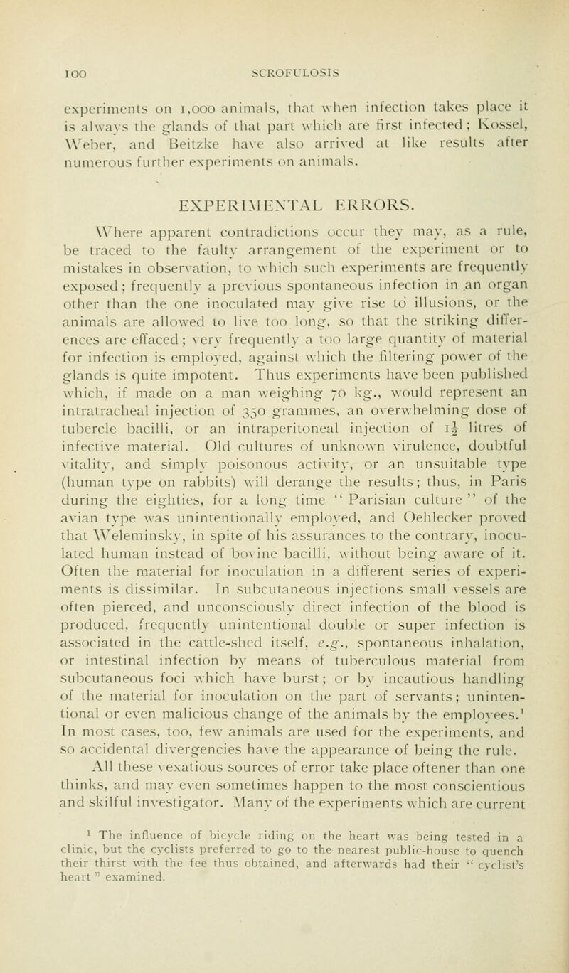 lOO SCROIULOSIS experiments on i,ooo animals, thai when infeclion lakes place it is alwavs the glands of that part which are first infected; Kossel, Weber, and Beitzke have also arriveel ai like results after numerous further ex]5erinienls on animals. EXPERIMENTAL ERRORS. Where apparent contradictions occiu they may, as a rule, be traced to the faulty arrangement of the experiment or to mistakes in observation, to which such experiments are frequently exposed; frequently a previous spontaneous infection in an organ other than the one inoculated may give rise to illusions, or the animals are allowed to live too long, so that the striking differ- ences are effaced; ^•erv frequenih- a too large (|uaniii\- oi material for infection is emploved, against which the filtering power of the glands is quite impotent. Thus experiments have been published which, if made on a man weighing 70 kg., would represent an intratracheal injection of 350 grammes, an o\erwhelming dose of tubercle bacilli, or an intraperitoneal injection of i^- litres of infective material. Old ctillures of unknown \irulence, doubtful vitalitv, and simplv poisonous acti\-ity, or an unsuitable type (human type on rabbits) will derange the results; thus, in Paris during the eighties, for a long time  Parisian culture  of the avian type was unintentionalh- employed, and Oehlecker proved that Weleminskv, in spile of his assurances to ihe contrary, inocu- lated human instead of ])ovine bacilli, without being aware of it. Often the material for inoctilation in a different series of experi- ments is dissimilar. In subcutaneous injections small vessels are often pierced, and unconsciously direct infection of the blood is produced, frequently unintentional double or super infection is associated in the cattle-shed itself, e.g., spontaneous inhalation, or intestinal infection by means of tuberculous material from subcutaneous foci which have burst; or hv incautious handling of the material for inoculation on the part of ser\-ants; uninten- tional or even m^dicious change of the animals bv the emplovees.^ In most cases, too, few animals are used for the experiments, and so accidental divergencies have the appearance of being the rule. All these vexatious sources of error take place oftener than one thinks, and may exen sometimes happen to the most conscientious and skilful investigator. ]\Tany of the experiments which are current 1 The influence of bicycle riding on the heart was being tested in a clinic, but the cyclists preferred to go to the- nearest public-house to quench their thirst with the fee thus obtained, and afterward? had their  cyclist's heart examined.