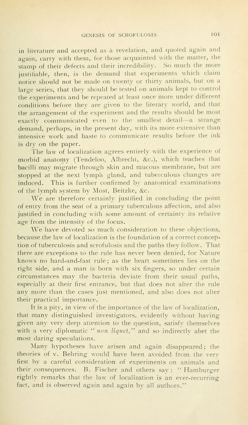 in lilcr.-iliirc and .'icccplcd as /i ic\dai inn, and f|iioicd again and again, carry willi di('ni, l<i|- dio.sc acciuaniicd widi di'- niallcr, tlKi stamp of their defects and dicir incredibility. S'» ninrli die more justilial)le, then, is die demand Ihat cxpciinifiiis which claim notice should not be made on twenty or ihiriy animals, but on a large series, that they should be tested on animals krpt to control the experiments and be repeated at hasi (.nee more under different conditions before they are given lo die literary world, and that the arrangement of the experimeni and die results should be most exactly communicated even lo die smallest detail—a strange demand, perhaps, in the present day, with its more extensive than intensive work and haste to communicate results before the ink- is dry on the pa[)er. The law of localization agrees entirely with the experience of morbid anatomy (Tendeloo, Albrecht, &c.), which teaches that bacilli may migrate through skin and mucous membrane, but are stopped at the next lymph gland, and tuberculous changes are induced. This is further confirmed by anatomical examinations of the lymph system by Most, Beitzke, &c. We are therefore certainly justified in concluding the point of entry from the seat of a primary tuberculous affection, and also justified in concluding with some amount of certaini}- its relative age from the intensity of the focus. We have devoted so much consideration to these objections, because the la\v of localization is the foundation of a correct concep- tion of tuberculosis and scrofulosis and the paths they follow. That there are exceptions to the rule has never been denied, for Nature knows no hard-and-fast rule; as the heart sometimes lies on the right side, and a man is born with six fingers, so under certain circumstances may the bacteria deviate from their usual paths, especially at their first entrance, but that does not alter the rule any more than the cases just mentioned, and also does not alter their practical importance. It is a pity, in view of the importance of the law of localization, that many distinguished investigators, evidently without having given any very deep attention to the question, satisfv themselves with a very diplomatic  uon liquet, and so indirectlv abet the most daring speculations. Many hypotheses have arisen and again disappeared; the theories of v. Behring would have been avoided from the verv first bv a careful consideration of experiments on animals and their consequences. B. Fischer and others sav :  Hamburger rightly remarks that the law of localization is an ever-recurring fact, and is observed again and aeiain bv all authors.