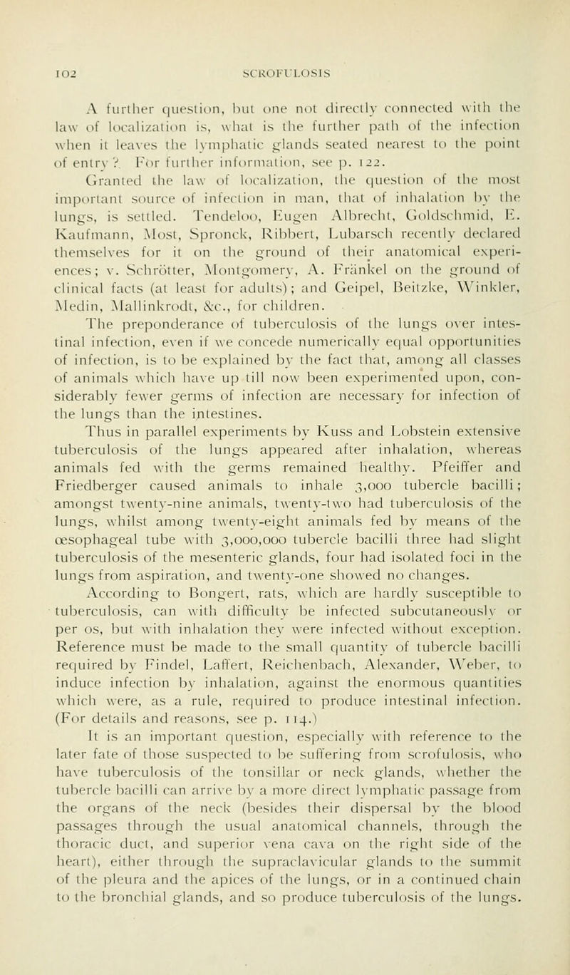 A turiher question, but one not tlirci-ily rdimctUxl wiih tlu^ law of localization is, what is the t'urilicr path ot llic intfiiioii when ii Icaxcs llu' Kniphalic inlands sealetl nrart-si in ihr poini of enir\ y l-'or furilicr int'ormaiion, sec p. ijj. Co'anlctl tlu' law i^i loralizal i< >ii. llif {iiu-siion ot the most imporiani souriH- of intVcrmn in man. ilial ot inhalaiion hy ilic lun^s. is sflllt'il. Tendeloi), luiycn Alhrcclit, Cloklschniitl, \-.. Kaufinann. .Most, Spronck, Ribberl. i.uharscli recently dcclarccl themselves for ii on ihe i^round of liicir anatomical cxpcri- ences; ^•. Schr()itcr, Alonigom(M'\, A. l''r;inkcl on the ^roinid ot clinical fads (at least for adults'); and Gei|X'l, Beitzke, Winkler, McLJin, Mallinkrodt, &c., for children. The preponderance of tuber^-idosis of the lun^s o\-er intes- tinal infection, v\vn if we concede numerically ec|ual opportunities of infection, is to be explained by the fact that, among- all classes of animals which haxe up till now been experimented upon, con- siderably fewer germs of infection are necessary for infection of the lungs than the intestines. Thus in parallel experiments by Kuss and Lobstein extensive tuberculosis of the lungs appeared after inhalation, whereas animals fed with the germs remained healthy. Pfeiffer and Friedberger caused animals to inhale ,^,000 tubercle bacilli ; amongst twentv-nine animals, twentN-two had tuberculosis of the lungs, whilst among twenty-eight animals fed by means of the cesophageal tube with 3,000,000 tubercle bacilli three had slight tuberculosis of the mesenteric glands, four had isolated foci in the lungs from aspiration, and twenty-one showed no changes. According to Bongert, rats, which are hardly susceptible to tuberculosis, can with difficultv be infected subcutaneoush' or per OS, but with inhalation the}' were infected without exception. Reference must be made to the small quantity of tubercle bacilli required by Findel, Lafifert, Reichenbach, Alexander, \\>l)er, to induce infection by inhalation, against the enormous quantities which were, as a rule, required to produce intestinal infection. (For details and reasons, see p. 114.) li is an important question, especially with reference to the later fate of those suspected to be suffering from scrofulosis, who have tuberculosis of the tonsillar or neck glands, whether the tubercle bacilli can arrive by a more direct Kmphatic passage from the organs of the neck (besides their dispersal bv the blood passages through the usual anatomical channels, through the thoracic duct, and superior \-ena cava on the right side of the heart), either through the supraclavicular glands to the summit of the pleura and the apices of the lungs, or in a continued chain to the bronchial glands, and so produce lubennilosis of the lungs.
