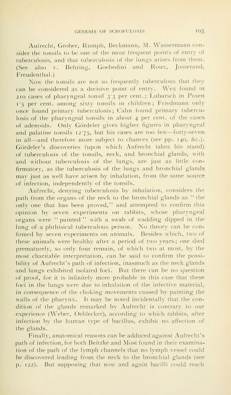 GICNICSIS Ol' SCKOI-CLOSIS lOJ Aiifrcclil, (irolxT, kiiinpli, IW-ckrnann, M. VVasscrmann con- sider llic loiisils Id !)'• one ol ilic mosi frf-(|iicnl points oi enlry of tuberculosis, .-ind ili;ii i iilxTculosis ol iIk- 1iiii.l(s arises from iliem. (See also v. licliriui;, (iochcdini .-ind Koux, Josscr/ind, Freudcndiai.) Now die tonsils arc nol so irc(|ucnd\- t iihciv iiloiis dial tliey can be considered as a decisive [)oinl of cniry. VVex found in 2i() cases of pliarynj^'-eal tonsil X?> P^'' ''•ni.; Lubarsch in I'f)sen 1'5 pel- ccnl. anions^' sixlv tonsils in (liildicn; |'ri«-din,-inn only once found primary tuberculosis; Calm lomid prini.-iry tubercu- losis of the pharvnn-cal tonsils in about 4 p'-i- (cni. ot the cases of adenoids. ()nl\- (IcM-dclcr yi\cs hi<4li('r li^-urcs in pharyngeal and palatine tonsils 1275, but his cases are to(j few—f(jrty-seven in all—and therefore more subject to chances (see pp. 140, ike). G()rdeler's discoveries (upon which Aufrccht takes his stand) of tuberculosis of the tonsils, neck, and bnjnchial glands, with and without tuberculosis of the lungs, are just as little con- firmatorv, as the tuberculosis of the lungs and bronchial glands mav just as well have arisen by inhalation, from the same source of infection, independently of the tonsils. Aufrecht, denying tuberculosis by inhalation, considers the path from the organs of the neck to the bronchial glands as  the onlv one that has been proved, and attempted to confirm this opinion bv se\'en experiments on rabbits, whose pharyngeal organs were  painted  with a swab of wadding dipped in the lung of a phthisical tul3erculous person. No theory can be con- firmed by seven experiments on animals. Besides which, two of these animals were healthv after a period of two years; one died' prematurely, so only four remain, of which two at most, by the most charitable interpretation, can be said to confirm the possi- bility of Aufrecht's path of infection, inasmuch as the neck glands and lungs exhibited isolated foci. But there can be no question of proof, for it is infinitely more probable in this case that these foci in the lungs were due to inhalation of the infective material, in consequence of the choking movements caused by painting the walls of the pharynx. It may be noted incidentally that the con- dition of the glands remarked by Aufrecht is contrary to our experience (Weber, Oehlecker), according to which rabbits, after infection bv the hiunan type of bacillus, exhibit no affection of the glands. Finally, anatomical reasons can be adduced against Aufrecht's path of infection, for both Beitzke and Most found in their examina- tion of the path of the lymph channels that no lymph vessel could be discovered leading from the neck to the bronchial glands (see p. 122). But supposing that now and again bacilli could reach