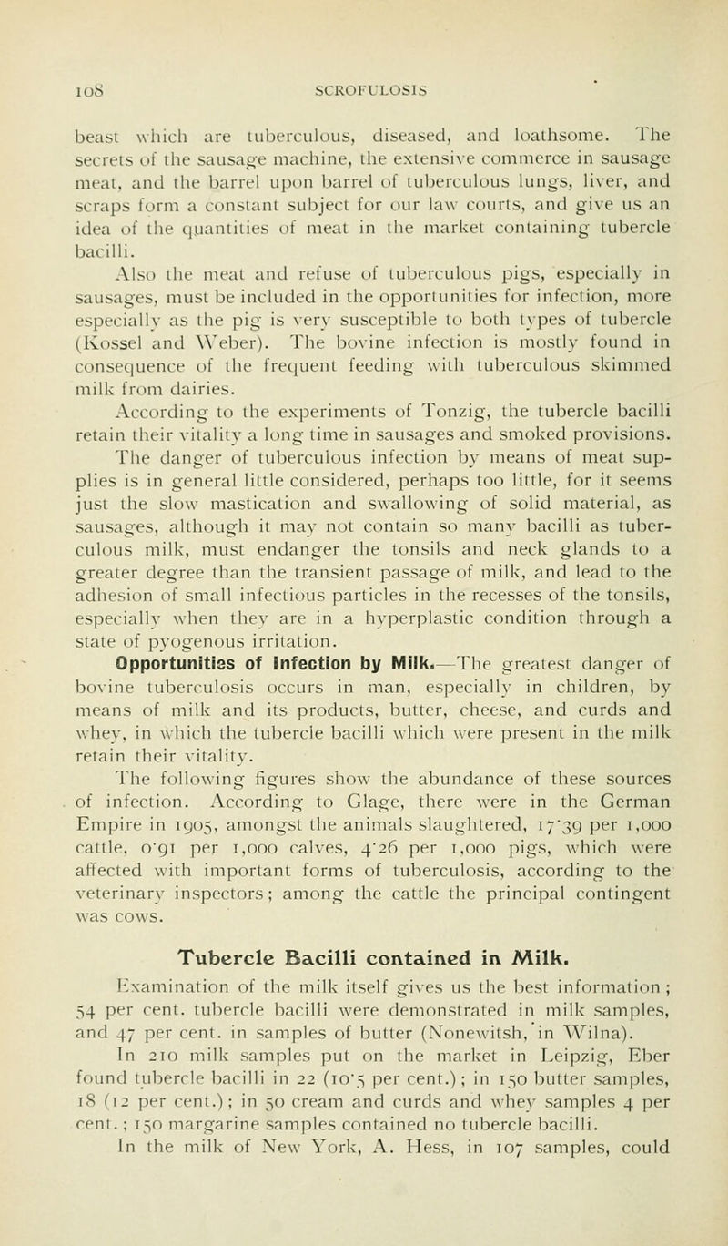 beasi which iire tuberculous, diseased, and loallisome. The secrets of the sausage machine, the extensive commerce in sausage meat, and the barrel upon barrel of uihcrculous lungs, liver, and scraps form a constant subject tor our law courts, and give us an idea of the quantities of meat in the market containing tubercle bacilli. Also the meat and refuse of tuberculous pigs, especially in sausages, must be included in the opportunities for infection, more especiallv as the pig is very susceptible to both types of tubercle (Kossel and Weber). The bovine infection is mostly found in consequence of the frequent feeding with tuberculous skimmed milk from dairies. According to the experiments of Tonzig, the tubercle bacilli retain their vitality a long time in sausages and smoked provisions. The danger of tuberculous infection by means of meat sup- plies is in general little considered, perhaps too little, for it seems just the slow mastication and swallowing of solid material, as sausages, although it may not contain so many bacilli as tuber- culous milk, must endanger the tonsils and neck glands to a greater degree than the transient passage of milk, and lead to the adhesion of small infectious particles in the recesses of the tonsils, especiallv when they are in a hyperplastic condition through a state of pyogenous irritation. Opportunities of Infection by Milk.—The greatest danger of bo\ine tuberculosis occurs in man, especially in children, by means of milk and its products, butter, cheese, and curds and whev, in which the tubercle bacilli which were present in the milk retain their vitality. The following figures show the abundance of these sources of infection. According to Glage, there were in the German Empire in 1905, amongst the animals slaughtered, I7'39 per 1,000 cattle, o9i per 1,000 calves, 4*26 per 1,000 pigs, which were affected with important forms of tuberctilosis, according to the veterinary inspectors; among the cattle the principal contingent was cows. Tubercle Bacilli contained in Milk. P'xamination of the milk itself gives us the best information; 54 per cent, tubercle bacilli were demonstrated in milk samples, and 47 per cent, in samples of butter (Noncwitsh, in Wilna). In 210 milk samples put on the market in Leipzig, Eber found tubercle bacilli in 22 (io5 per cent.); in 150 butter samples, 18 (12 per cent.); in 50 cream and curds and whev samples 4 per cent.; 150 margarine samples contained no tubercle bacilli.