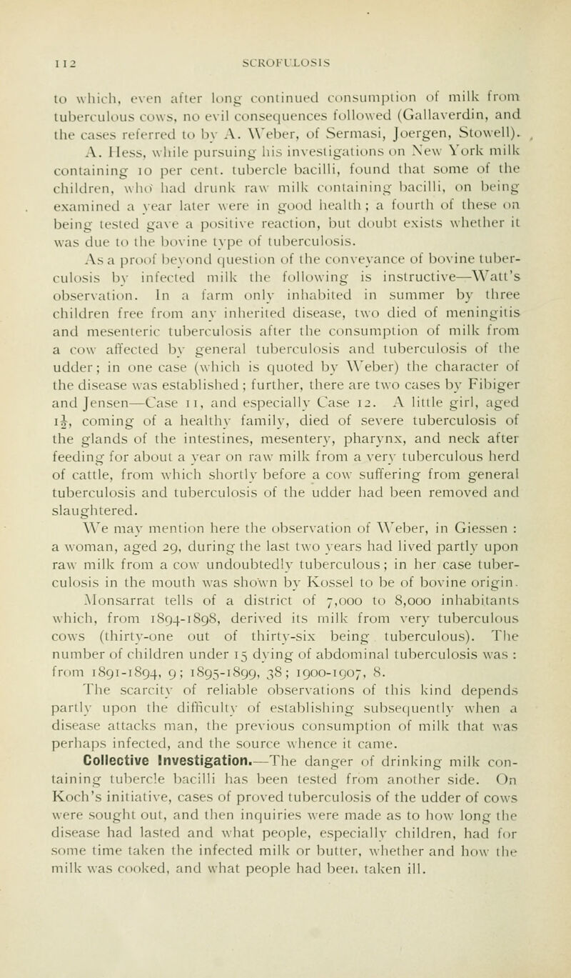 to which, even after KmL;- cdiiiinued consuinpiion of milk trmn tuberculous cows, no evil consec^uences followed (Gallaverdin, and the cases referred to by A. Weber, of Sermasi, Joergen, Stowell). A. Hess, while pursuing his investigations on New York milk containing lo per cent, tubercle bacilli, found that some of the children, who had drunk raw milk containing bacilli, on being examined a vear laier were in good healih ; a fourth of these on being tested gave a positive reaction, bin doubt exists whriher it was due to the bovine type of tuberculosis. As a proof bevond (|uesiit)n of the conveyance of bovine tuber- culosis bv infected milk the following is instructive—Watt's obser\ation. In a farm only inhalMted in simimer by three children free from any inherited disease, two died of meningitis and mesenteric tuberculosis after the consumjDtion of milk from a cow alTected by general tuberculosis and tuberculosis of the udder; in one case (which is quoted by Weber) the character of the disease was established ; further, there are two cases by Fibiger and Jensen—Case ii, and especially Case 12. A little girl, aged i^, coming of a healthy family, died of severe tuberculosis of the glands of the intestines, mesentery, pharynx, and neck after feechng for about a vear on raw milk from a very tuberculous herd of cattle, from which shorllv before a cow suffering from general tuberculosis and tuberculosis of the udder had been removed and slaughtered. We mav mention here the observation of \\eber, in Giessen : a woman, aged 29, during the last two }ears had lived partly upon raw milk from a cow undoubtedly tuberculous; in her case tuber- culosis in the mouth was shown by Kossel to be of bovine origin. .M(jnsarral tells of a district of 7,000 to 8,000 inhabitants which, from 1894-1898, derived its milk from very tubercuif)us cows (thirt}--one out of thirty-six being tuberculous). The nimiber of children under 15 d}'ing of abdominal tuberculosis was : from 1891-1894, 9; 1895-1899, 38; 1900-1907, S. The scarcity of reliable obser\alions of this Ivind dej^ends parll}- upon the difficulty of establishing subsecjuently when a disease attacks man, the previous consumption of milk that \vas perhaps infected, and the source whence it came. Collective Investigation.—The danger of drinking milk con- taining lu1)crcle bacilli has been tested from another side. On Koch's initiative, cases of proved tuberculosis of the udder of cows were sought out, and then inquiries were made as to how long the disease had lasted and what people, especiallv children, had for some time taken the infected milk or butter, whether and how the milk was cooked, and what people had beer, taken ill.