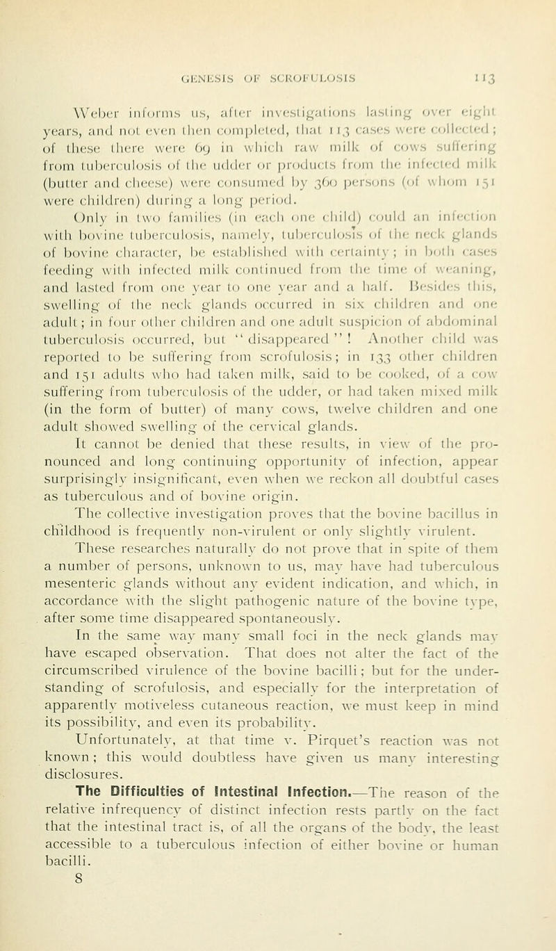GliNliSIS (>\- SCKOl'LLOSIS 1J3 Weber inloniis us, ;ilici iii\ csligalifjiis lasting over eigiii years, and noL even lln-n conipliicd, ilial 113 cases were collected; of these there were, (xj in which raw nnik of COWS suffering from tuberculosis ol ihc udd<T ov pinducts from di<- infecied inilk (butter and cheese) were coiisiniifd by .l^o ix-rsons ((<( wlioin is' were children) during a l(^ng period. Only in I wo faniilies (in e.'ich one cliikl) could an inlcciion widi bo\inc (ubcrculosis, namely, lubercuhjsis of llie neck glands of bovine character, be established with certainly; in boHi cases f(>eding wilh inleclcd milk' coniimicd from iIm- lime of weaning, and lasted from cnie }ear to one year and a half. Besides this, swelling of the neck glands occurred in six children and one adult ; in four other children and one adull suspicion c^f abdominal tuberculosis occurred, InU  disappeared  ! Another child was reported to be suffering from scrofulosis; in 133 other children and 151 adults who had taken milk, said to be cooked, oi a cow- suffering from tuberculosis of the udder, or had talcen mixed milk (in the form of butter) of many cows, tw-elve children and one adult showed swelling of the cervical glands. It cannot be denied that these results, in \-iew of the pro- nounced and long continuing opporlimity of infection, appear surprisinglv insignificant, even when we reckon all doubtful cases as tuberculous and of bovine origin. The collective investigation proves that the bovine bacillus in childhood is frequentlv non-^•irulent or only slightlv virulent. These researches naturally do not prove that in spite of them a number of persons, unknown to us, mav have had tuberculous mesenteric glands without any evident indication, and which, in accordance with the slight pathogenic nature of the bovine tvpe, after some time disappeared spontaneouslv. In the same way many small foci in the neck glands mav have escaped observation. That does not alter the fact of the circumscribed virulence of the bovine bacilli; but for the under- standing of scrofulosis, and especially for the interpretation of apparently motiveless cutaneous reaction, we must keep in mind its possibility, and even its probabilitv. Unfortunately, at that time v. Pirquet's reaction was not known; this would doubtless have given us manv interesting disclosures. The Difficulties of Intestinal Infection.—The reason of the relative infrequency of distinct infection rests partlv on the fact that the intestinal tract is, of all the organs of the bodv, the least accessible to a tuberculous infection of either bovine or human bacilli.