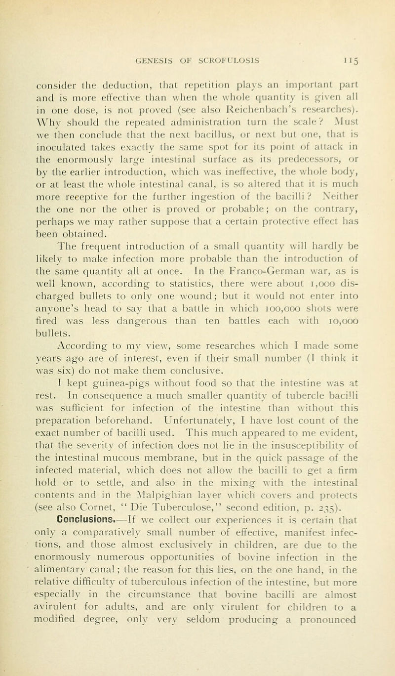 consider ilic (lc(|ii( I iciii, ili.'il icpi-i ii ion plaws an iinportani jjart anti is more (•ric(li\c ilian wlicn llic wIujIc {|iiantily is <^\\('.n all in one dost, is nol pro\cd (sec; also Rciclicnhacirs researches). Why should llie repealed adminisi ralion iiirn ilie scale? Must we then conclude dial die next bacillus, or next but on(*, that is inoculated lakes ex:i( liv die same sjxtt for ils point oi attack in die enorniousK- large inieslinal siirla<e as ils |)redecessors, or by die earlier introduction, which was inefTecli\e, the whole body, or at least the whole intestinal canal, is so altered that it is much more receptive for die fiirllier intj^eslion of the bacilli? Xeiiher the (jne nor the other is proved or probable; on the contrary, perhaps we may rather suppose that a certain protective effect has been obtained. The frecjuent introduction of a small c|uantity will hardly be likelv to make infection more probable than the introduction of the same quantit\- all at once. In the Franco-German war, as is well known, according to statistics, there were about 1,000 dis- charged bullets to only one wound; but it would not enter into anyone's head to sav that a battle in which 100,000 shots were fired was less dangerous than ten battles each with 10,000 bullets. According to mv A-iew, some researches which I made some years ago are of interest, even if their small number (I think it was six) do not make them conclusive. I kept guinea-pigs without food so that the intestine was at rest. In consequence a much smaller quantity of tubercle bacilli was sufficient for infection of the intestine tlian without this preparation beforehand. Unfortunately, I have lost count of the exact number of bacilli used. This much appeared to me evident, that the severity of infection does not lie in the insusceptibilitv of the intestinal mucous membrane, but in the quick passage of the infected material, which does not allow the bacilli to get a tirm hold or to settle, and also in the mixing with the intestinal contents and in the Malpighian laver which covers and protects (see also Cornet,  Die Tuberculose, second edition, p. 235). Conclusions.—If we collect our experiences it is certain that only a comparatively small number of effective, manifest infec- tions, and those almost exclusively in children, are due to the enormously numerous opportunities of bovine infection in the alimentary canal; the reason for this lies, on the one hand, in the relative difficulty of tuberculous infection of the intestine, but more especially in the circumstance that bovine bacilli are almost avirulent for adults, and are only virulent for children to a modified degree, only very seldom producing a pronounced