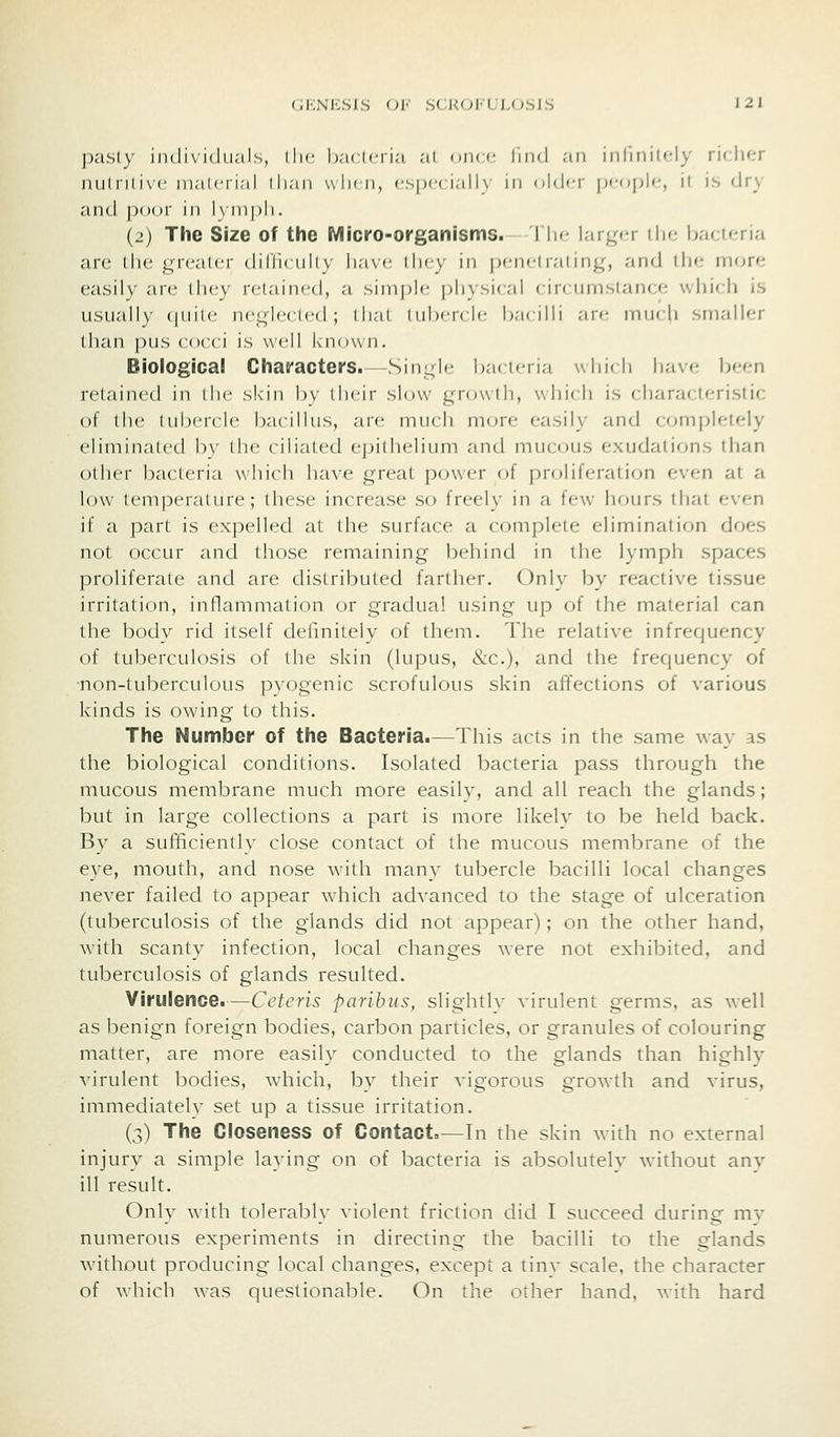 pasty individii.'ils, llu' hac Icri.'i at uiicc liiid an inlinilcly rif;licr nutnlivc maicrial than wIkii, especially in older pf^ople, it is dry and poor in l\in|)li. (2) The Size of the Micro-organisms. I Ik- larger ilie baeuria are llie grealcr (IUVkiiIiv lia\c liny in pcnciraling, and the- more easily are lliey retained, a siniplr physical circumstance which is usually quite neglected; that tubercle bacilli are much smaller than pus cocci is well known. Biological Chafacters. Single bacteria which have been retained in llic skin bv (heir slow growth, which is characteristic of the tubercle bacillus, arc much uKjre easily and completely eliminated by the ciliated epithelium and mucous exudations than other bacteria which have great power of proliferation even at a low temperature; these increase so freely in a few hours that even if a part is expelled at the surface a complete elimination does not occur and those remaining behind in the lymph spaces proliferate and are distributed farther. Only by reactive tissue irritation, inflammation or gradual using up of the material can the body rid itself delinitelv of them. The relative infrequency of tuberculosis of the skin (lupus, &c.), and the frequency of non-tuberculous pyogenic scrofulous skin affections of various kinds is owing to this. The Number of the Bacteria.—This acts in the same way as the biological conditions. Isolated bacteria pass through the mucous membrane much more easily, and all reach the glands; but in large collections a part is more likely to be held back. By a sufficiently close contact of the mucous membrane of the eye, mouth, and nose wath many tubercle bacilli local changes never failed to appear which advanced to the stage of ulceration (tuberculosis of the glands did not appear); on the other hand, with scanty infection, local changes were not exhibited, and tuberculosis of glands resulted. Virulence.—Ceteris paribus, slightlv virulent germs, as well as benign foreign bodies, carbon particles, or granules of colouring matter, are more easily conducted to the glands than highlv virulent bodies, which, by their vigorous growth and virus, immediatelv set up a tissue irritation. (3) The Closeness of Contact—In the skin with no external injury a simple laying on of bacteria is absolutelv without anv ill result. Only with tolerably violent friction did I succeed during mv numerous experiments in directing the bacilli to the glands without producing local changes, except a tinv scale, the character of which was questionable. On the other hand, with hard